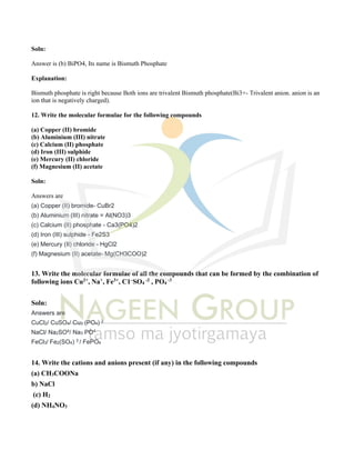 Soln:
Answer is (b) BiPO4, Its name is Bismuth Phosphate
Explanation:
Bismuth phosphate is right because Both ions are trivalent Bismuth phosphate(Bi3+- Trivalent anion. anion is an
ion that is negatively charged).
12. Write the molecular formulae for the following compounds
(a) Copper (II) bromide
(b) Aluminium (III) nitrate
(c) Calcium (II) phosphate
(d) Iron (III) sulphide
(e) Mercury (II) chloride
(f) Magnesium (II) acetate
Soln:
Answers are
(a) Copper (II) bromide- CuBr2
(b) Aluminium (III) nitrate = Al(NO3)3
(c) Calcium (II) phosphate - Ca3(PO4)2
(d) Iron (III) sulphide - Fe2S3
(e) Mercury (II) chloride - HgCl2
(f) Magnesium (II) acetate- Mg(CH3COO)2
13. Write the molecular formulae of all the compounds that can be formed by the combination of
following ions Cu2+
, Na+
, Fe3+
, C1–
SO4
-2
, PO4
-3
Soln:
Answers are
CuCl2/ CuSO4/ Cu3 (PO4) 2
NaCl/ Na2SO4/ Na3 PO4
FeCl3/ Fe2(SO4) 3 / FePO4
14. Write the cations and anions present (if any) in the following compounds
(a) CH3COONa
b) NaCl
(c) H2
(d) NH4NO3
 