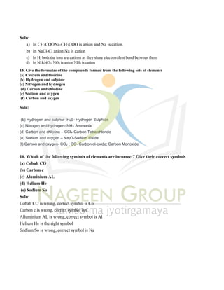 Soln:
a) In CH3COONa-CH3COO is anion and Na is cation.
b) In NaCl-Cl anion Na is cation
c) In H2 both the ions are cations as they share electrovalent bond between them
d) In NH4NO3- NO3 is anion NH4 is cation
15. Give the formulae of the compounds formed from the following sets of elements
(a) Calcium and fluorine
(b) Hydrogen and sulphur
(c) Nitrogen and hydrogen
(d) Carbon and chlorine
(e) Sodium and oxygen
(f) Carbon and oxygen
Soln:
(b) Hydrogen and sulphur- H2S- Hydrogen Sulphide
(c) Nitrogen and hydrogen- NH3- Ammonia
(d) Carbon and chlorine – CCl4- Carbon Tetra chloride
(e) Sodium and oxygen – Na2O-Sodium Oxide
(f) Carbon and oxygen- CO2 ; CO- Carbon-di-oxide; Carbon Monoxide
16. Which of the following symbols of elements are incorrect? Give their correct symbols
(a) Cobalt CO
(b) Carbon c
(c) Aluminium AL
(d) Helium He
(e) Sodium So
Soln:
Cobalt CO is wrong, correct symbol is Co
Carbon c is wrong, correct symbol is C
Alluminium AL is wrong, correct symbol is Al
Helium He is the right symbol
Sodium So is wrong, correct symbol is Na
 