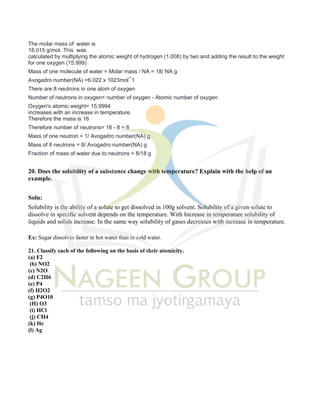 The molar mass of water is
18.015 g/mol. This was
calculated by multiplying the atomic weight of hydrogen (1.008) by two and adding the result to the weight
for one oxygen (15.999)
Mass of one molecule of water = Molar mass / NA = 18/ NA g
Avogadro number(NA) =6.022 x 1023mol¯1
There are 8 neutrons in one atom of oxygen
Number of neutrons in oxygen= number of oxygen - Atomic number of oxygen
Oxygen's atomic weight= 15.9994
increases with an increase in temperature.
Therefore the mass is 16
Therefore number of neutrons= 16 - 8 = 8
Mass of one neutron = 1/ Avogadro number(NA) g
Mass of 8 neutrons = 8/ Avogadro number(NA) g
Fraction of mass of water due to neutrons = 8/18 g
20. Does the solubility of a substance change with temperature? Explain with the help of an
example.
Soln:
Solubility is the ability of a solute to get dissolved in 100g solvent. Solubility of a given solute to
dissolve in specific solvent depends on the temperature. With Increase in temperature solubility of
liquids and solids increase. In the same way solubility of gases decreases with increase in temperature.
Ex: Sugar dissolves faster in hot water than in cold water.
21. Classify each of the following on the basis of their atomicity.
(a) F2
(b) NO2
(c) N2O
(d) C2H6
(e) P4
(f) H2O2
(g) P4O10
(H) O3
(i) HCl
(j) CH4
(k) He
(l) Ag
 