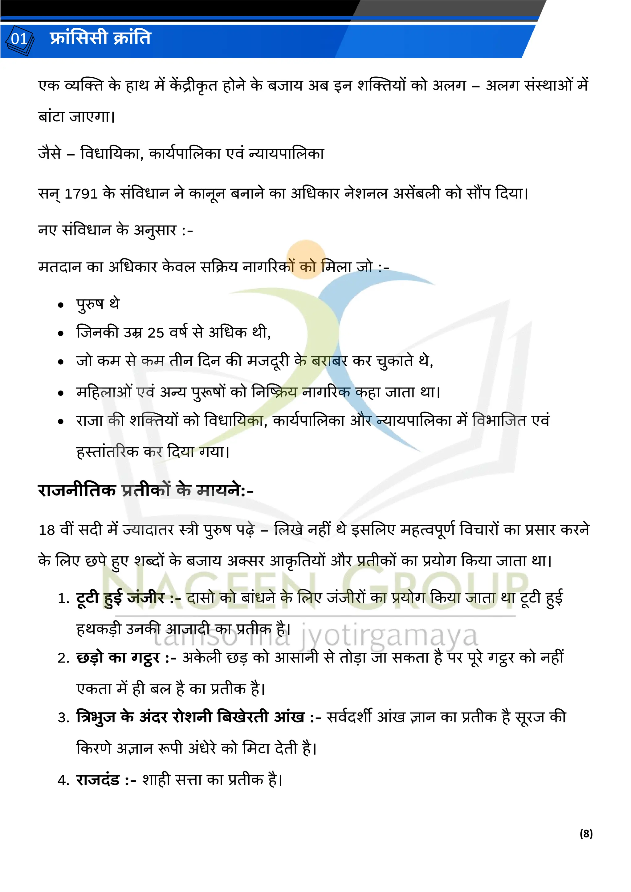 (8)
फ्रांसििी क्रांति
01
एक व्यक्ति क
े हरथ में क
ें द्रीक
र ि होने क
े बजरय अब इन शक्तियों को अलर् – अलर् सांस्थरओां में
बरांटर जरएर्र।
जैसे – ववधरतयकर, करयगपरललकर एवां न्यरयपरललकर
सन् 1791 क
े सांववधरन ने करनून बनरने कर अधधकरर नेशनल असेंबली को सौंप दियर।
नए सांववधरन क
े अनुसरर :-
मििरन कर अधधकरर क
े वल सदक्य नरर्ररकों को धमलर जो :-
• पुरुष थे
• लजनकी उम्र 25 वषग से अधधक थी,
• जो कम से कम िीन दिन की मजिूरी क
े बररबर कर चुकरिे थे,
• महहलरओां एवां अन्य पुरूषों को तनखिय नरर्ररक कहर जरिर थर।
• ररजर की शक्तियों को ववधरतयकर, करयगपरललकर और न्यरयपरललकर में ववभरलजि एवां
हस्तरांिररक कर दियर र्यर।
ररजनीतिक प्रिीकों क
े मरयने:-
18 वीां सिी में ज्यरिरिर स्त्री पुरुष पढ़े – ललखे नहीां थे इसललए महत्वपूर्ग ववचररों कर प्रसरर करने
क
े ललए छपे हुए शब्दों क
े बजरय अक्सर आक
र तियों और प्रिीकों कर प्रयोर् दकयर जरिर थर।
1. टूटी हुई जांजीर :- िरसो को बरांधने क
े ललए जांजीरों कर प्रयोर् दकयर जरिर थर टूटी हुई
हथकड़ी उनकी आजरिी कर प्रिीक है।
2. छडो कर र्ट्ठर :- अक
े ली छड़ को आसरनी से िोड़र जर सकिर है पर पूरे र्ट्ठर को नहीां
एकिर में ही बल है कर प्रिीक है।
3. तत्रभुज क
े अांदर रोर्नी तबखेरिी आांख :- सवगिशीी आांख ज्ञरन कर प्रिीक है सूरज की
दकरर्े अज्ञरन रूपी अांधेरे को धमटर िेिी है।
4. ररजदांड :- शरही सत्तर कर प्रिीक है।
 