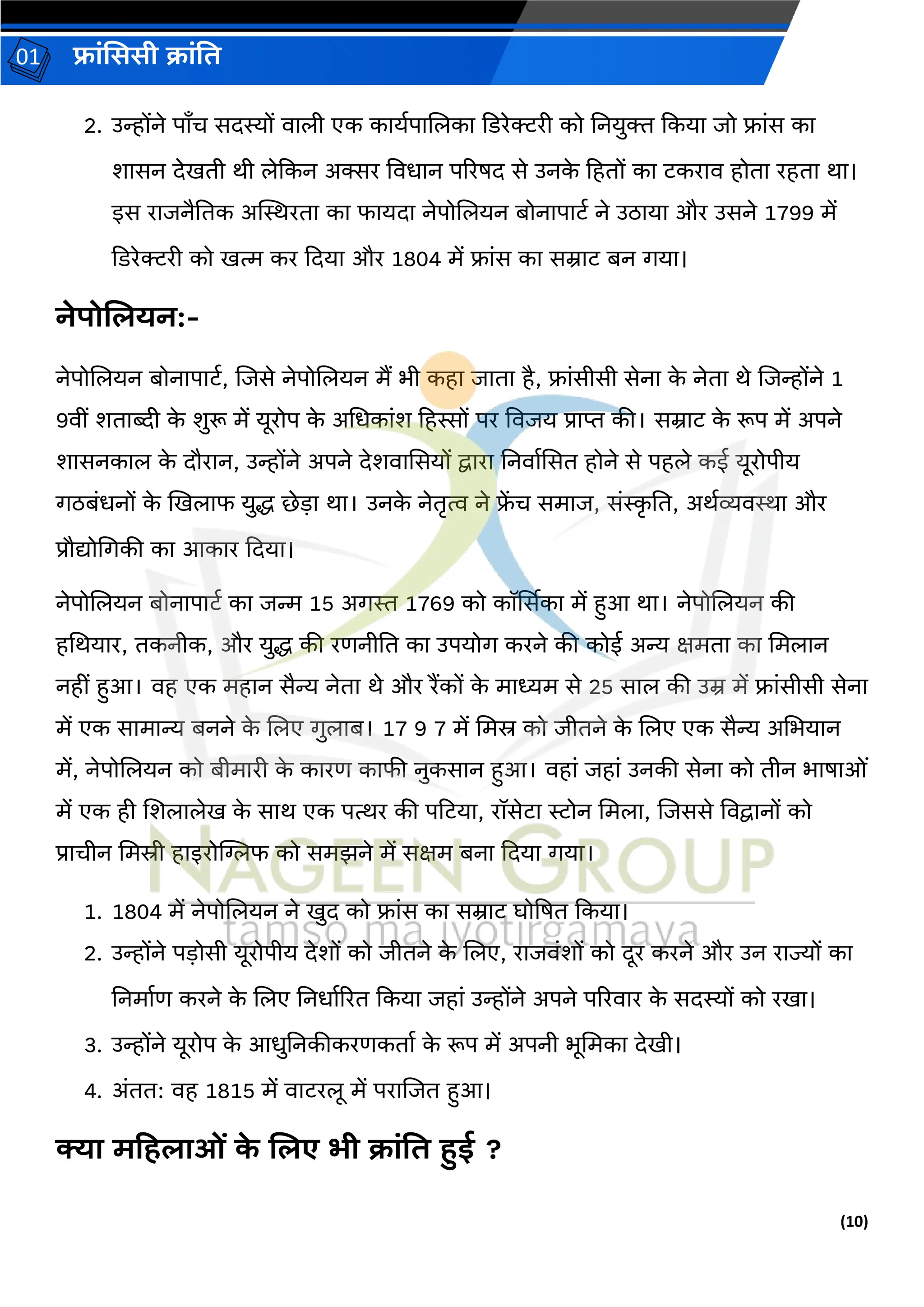 (10)
फ्रांसििी क्रांति
01
2. उन्होंने पराँच सिस्यों वरली एक करयगपरललकर दडरेक्टरी को तनयुि दकयर जो फ्रांस कर
शरसन िेखिी थी लेदकन अक्सर ववधरन पररषि से उनक
े हहिों कर टकररव होिर रहिर थर।
इस ररजनैतिक अस्थस्थरिर कर फरयिर नेपोललयन बोनरपरटग ने उठरयर और उसने 1799 में
दडरेक्टरी को खत्म कर दियर और 1804 में फ्रांस कर सम्ररट बन र्यर।
नेपोजियन:-
नेपोललयन बोनरपरटग, लजसे नेपोललयन मैं भी कहर जरिर है, फ्रांसीसी सेनर क
े नेिर थे लजन्होंने 1
9वीां शिरब्दी क
े शुरू में यूरोप क
े अधधकरांश हहस्सों पर ववजय प्ररप्त की। सम्ररट क
े रूप में अपने
शरसनकरल क
े िौररन, उन्होंने अपने िेशवरससयों द्वररर तनवरगससि होने से पहले कई यूरोपीय
र्ठबांधनों क
े खखलरफ युद्ध छेड़र थर। उनक
े नेिरत्व ने फ्
ें च समरज, सांस्क
र ति, अथगव्यवस्थर और
प्रौद्योधर्की कर आकरर दियर।
नेपोललयन बोनरपरटग कर जन्म 15 अर्स्त 1769 को कॉर्ससकर में हुआ थर। नेपोललयन की
हधथयरर, िकनीक, और युद्ध की रर्नीति कर उपयोर् करने की कोई अन्य क्षमिर कर धमलरन
नहीां हुआ। वह एक महरन सैन्य नेिर थे और रैंकों क
े मरध्यम से 25 सरल की उम्र में फ्रांसीसी सेनर
में एक सरमरन्य बनने क
े ललए र्ुलरब। 17 9 7 में धमस्र को जीिने क
े ललए एक सैन्य अधभयरन
में, नेपोललयन को बीमररी क
े कररर् करफी नुकसरन हुआ। वहरां जहरां उनकी सेनर को िीन भरषरओां
में एक ही लशलरलेख क
े सरथ एक पत्थर की पहटयर, रॉसेटर रोन धमलर, लजससे ववद्वरनों को
प्ररचीन धमस्री हरइरोग्लिफ को समझने में सक्षम बनर दियर र्यर।
1. 1804 में नेपोललयन ने खुि को फ्रांस कर सम्ररट घोप्रषि दकयर।
2. उन्होंने पड़ोसी यूरोपीय िेशों को जीिने क
े ललए, ररजवांशों को िूर करने और उन ररज्यों कर
तनमरगर् करने क
े ललए तनधरगररि दकयर जहरां उन्होंने अपने पररवरर क
े सिस्यों को रखर।
3. उन्होंने यूरोप क
े आधुतनकीकरर्किरग क
े रूप में अपनी भूधमकर िेखी।
4. अांिि: वह 1815 में वरटरलू में पररलजि हुआ।
क्यर मटहिरओां क
े जिए भी क्रांति हुई ?
 