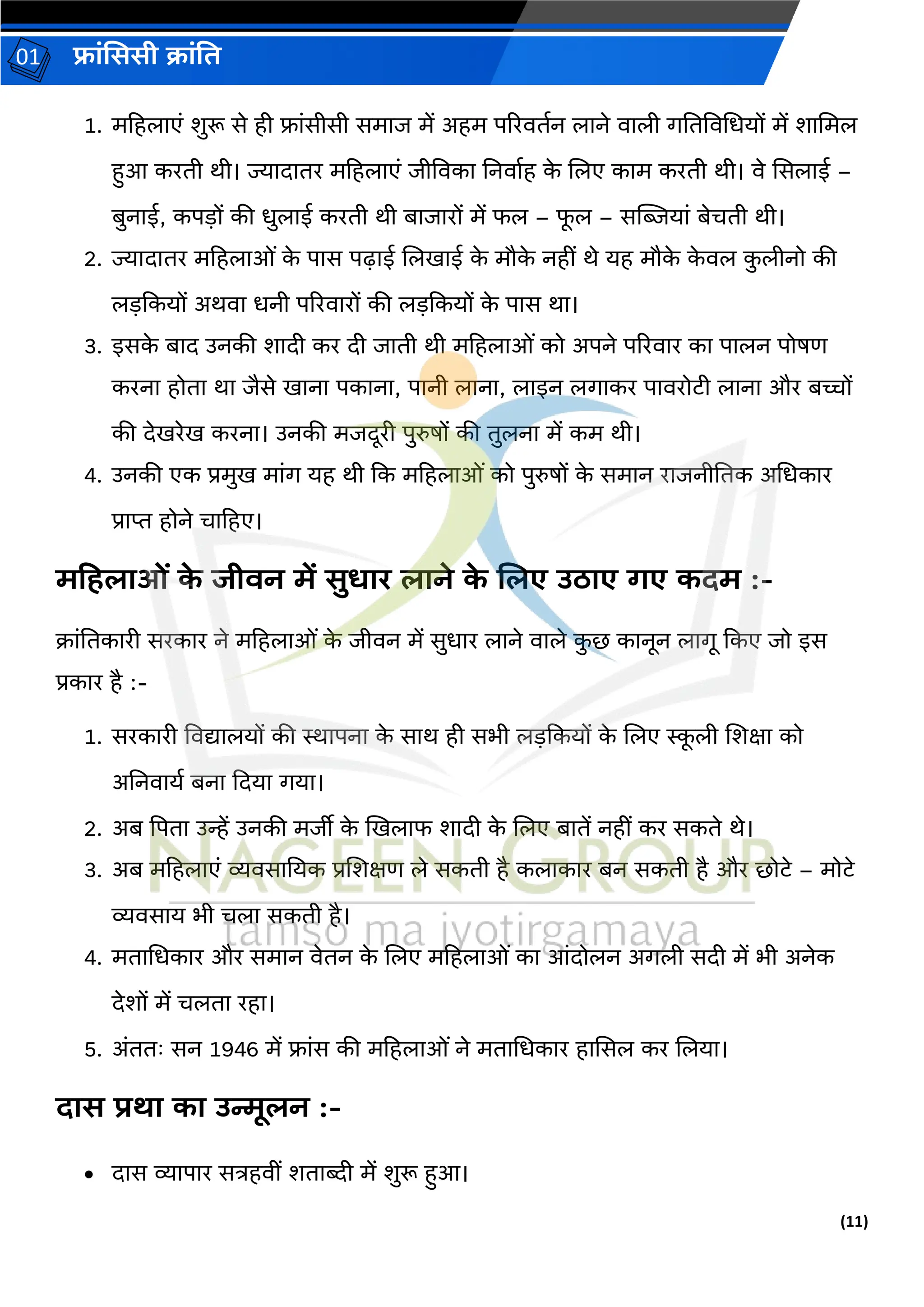 (11)
फ्रांसििी क्रांति
01
1. महहलरएां शुरू से ही फ्रांसीसी समरज में अहम पररविगन लरने वरली र्तिववधधयों में शरधमल
हुआ करिी थी। ज्यरिरिर महहलरएां जीववकर तनवरगह क
े ललए करम करिी थी। वे ससलरई –
बुनरई, कपड़ों की धुलरई करिी थी बरजररों में फल – फ
ू ल – सग्लियरां बेचिी थी।
2. ज्यरिरिर महहलरओां क
े परस पढ़रई ललखरई क
े मौक
े नहीां थे यह मौक
े क
े वल क
ु लीनो की
लड़दकयों अथवर धनी पररवररों की लड़दकयों क
े परस थर।
3. इसक
े बरि उनकी शरिी कर िी जरिी थी महहलरओां को अपने पररवरर कर परलन पोषर्
करनर होिर थर जैसे खरनर पकरनर, परनी लरनर, लरइन लर्रकर परवरोटी लरनर और बच्चों
की िेखरेख करनर। उनकी मजिूरी पुरुषों की िुलनर में कम थी।
4. उनकी एक प्रमुख मरांर् यह थी दक महहलरओां को पुरुषों क
े समरन ररजनीतिक अधधकरर
प्ररप्त होने चरहहए।
मटहिरओां क
े जीिन में िुधरर िरने क
े जिए उठरए र्ए कदम :-
क्रांतिकररी सरकरर ने महहलरओां क
े जीवन में सुधरर लरने वरले क
ु छ करनून लरर्ू दकए जो इस
प्रकरर है :-
1. सरकररी ववद्यरलयों की स्थरपनर क
े सरथ ही सभी लड़दकयों क
े ललए स्क
ू ली लशक्षर को
अतनवरयग बनर दियर र्यर।
2. अब प्रपिर उन्हें उनकी मजीी क
े खखलरफ शरिी क
े ललए बरिें नहीां कर सकिे थे।
3. अब महहलरएां व्यवसरतयक प्रलशक्षर् ले सकिी है कलरकरर बन सकिी है और छोटे – मोटे
व्यवसरय भी चलर सकिी है।
4. मिरधधकरर और समरन वेिन क
े ललए महहलरओां कर आांिोलन अर्ली सिी में भी अनेक
िेशों में चलिर रहर।
5. अांििः सन 1946 में फ्रांस की महहलरओां ने मिरधधकरर हरससल कर ललयर।
दरि प्रिर कर उन्मिन :-
• िरस व्यरपरर सत्रहवीां शिरब्दी में शुरू हुआ।
 