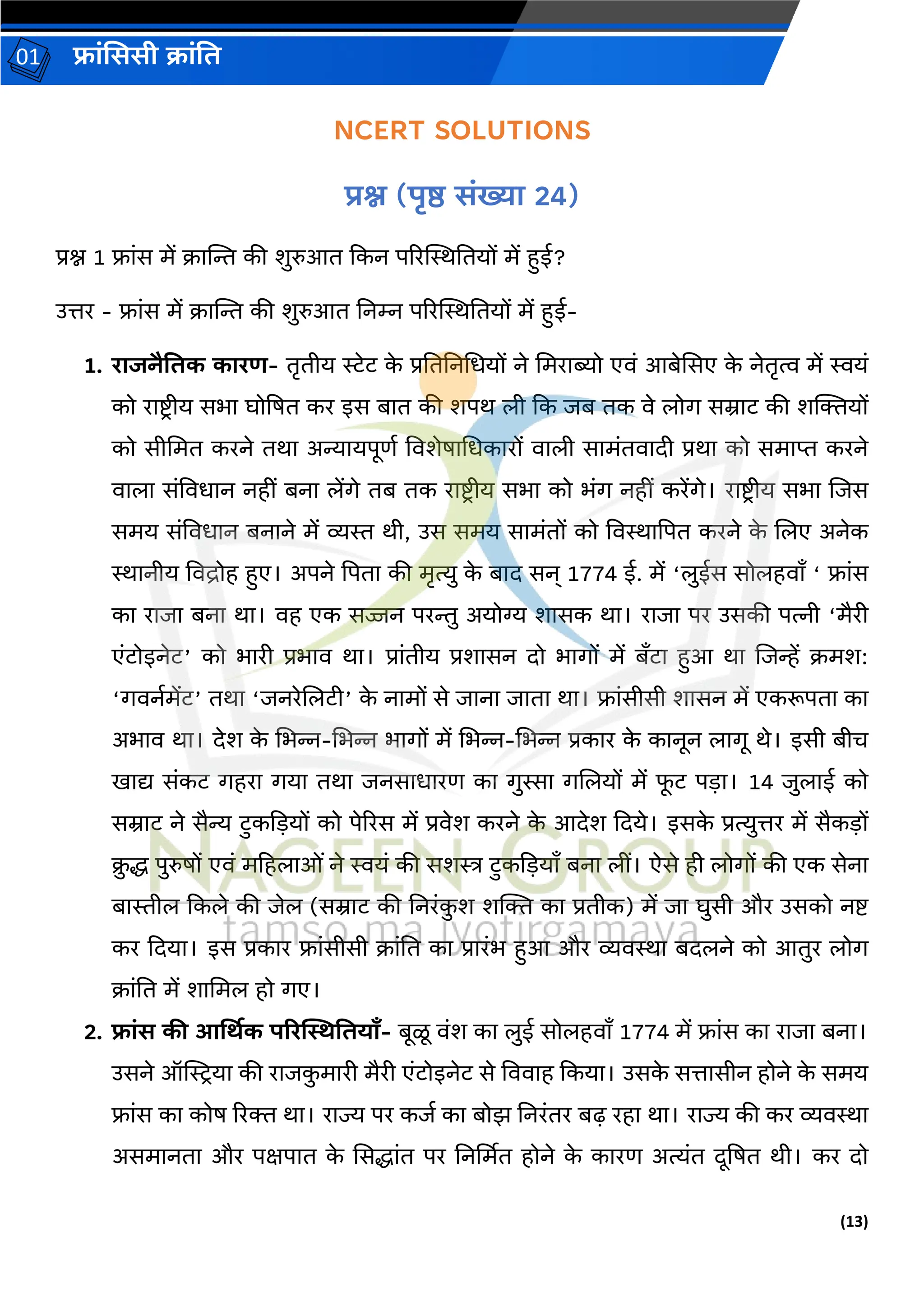 (13)
फ्रांसििी क्रांति
01
NCERT SOLUTIONS
प्रश्न (पृष्ठ िांख्यर 24)
प्रश्न 1 फ्रांस में क्रस्ट्न्त की शुरुआि दकन पररस्थस्थतियों में हुई?
उत्तर - फ्रांस में क्रस्ट्न्त की शुरुआि तनम्न पररस्थस्थतियों में हुई-
1. ररजनैतिक कररण- िरिीय रेट क
े प्रतितनधधयों ने धमररब्यो एवां आबेससए क
े नेिरत्व में स्वयां
को ररष्टिीय सभर घोप्रषि कर इस बरि की शपथ ली दक जब िक वे लोर् सम्ररट की शक्तियों
को सीधमि करने िथर अन्यरयपूर्ग ववशेषरधधकररों वरली सरमांिवरिी प्रथर को समरप्त करने
वरलर सांववधरन नहीां बनर लेंर्े िब िक ररष्टिीय सभर को भांर् नहीां करेंर्े। ररष्टिीय सभर लजस
समय सांववधरन बनरने में व्यस्त थी, उस समय सरमांिों को ववस्थरप्रपि करने क
े ललए अनेक
स्थरनीय ववद्रोह हुए। अपने प्रपिर की मरत्यु क
े बरि सन् 1774 ई. में ‘लुईस सोलहवराँ ‘ फ्रांस
कर ररजर बनर थर। वह एक सज्जन परन्तु अयोग्य शरसक थर। ररजर पर उसकी पत्नी ‘मैरी
एांटोइनेट’ को भररी प्रभरव थर। प्ररांिीय प्रशरसन िो भरर्ों में बाँटर हुआ थर लजन्हें क्मश:
‘र्वनगमेंट’ िथर ‘जनरेललटी’ क
े नरमों से जरनर जरिर थर। फ्रांसीसी शरसन में एकरूपिर कर
अभरव थर। िेश क
े धभन्न-धभन्न भरर्ों में धभन्न-धभन्न प्रकरर क
े करनून लरर्ू थे। इसी बीच
खरद्य सांकट र्हरर र्यर िथर जनसरधररर् कर र्ुस्सर र्ललयों में फ
ू ट पड़र। 14 जुलरई को
सम्ररट ने सैन्य टुकदड़यों को पेररस में प्रवेश करने क
े आिेश दिये। इसक
े प्रत्युत्तर में सैकड़ों
क्
ु द्ध पुरुषों एवां महहलरओां ने स्वयां की सशस्त्र टुकदड़यराँ बनर लीां। ऐसे ही लोर्ों की एक सेनर
बरस्तील दकले की जेल (सम्ररट की तनरांक
ु श शक्ति कर प्रिीक) में जर घुसी और उसको नष्ट
कर दियर। इस प्रकरर फ्रांसीसी क्रांति कर प्रररांभ हुआ और व्यवस्थर बिलने को आिुर लोर्
क्रांति में शरधमल हो र्ए।
2. फ्रांि की आर्थिक पररस्थितियराँ- बूळू वांश कर लुई सोलहवराँ 1774 में फ्रांस कर ररजर बनर।
उसने ऑस्ट्रियर की ररजक
ु मररी मैरी एांटोइनेट से वववरह दकयर। उसक
े सत्तरसीन होने क
े समय
फ्रांस कर कोष ररि थर। ररज्य पर कजग कर बोझ तनरांिर बढ़ रहर थर। ररज्य की कर व्यवस्थर
असमरनिर और पक्षपरि क
े ससद्धरांि पर तनर्थमि होने क
े कररर् अत्यांि िूप्रषि थी। कर िो
 