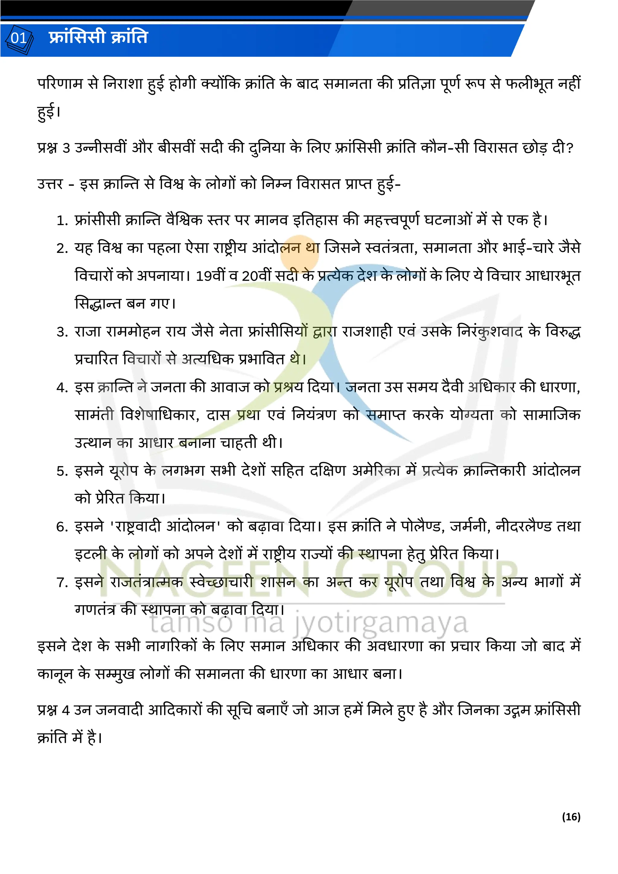 (16)
फ्रांसििी क्रांति
01
पररर्रम से तनररशर हुई होर्ी क्योंदक क्रांति क
े बरि समरनिर की प्रतिज्ञर पूर्ग रूप से फलीभूि नहीां
हुई।
प्रश्न 3 उन्नीसवीां और बीसवीां सिी की िुतनयर क
े ललए फ़्रांसससी क्रांति कौन-सी ववररसि छोड़ िी?
उत्तर - इस क्रस्ट्न्त से ववश्व क
े लोर्ों को तनम्न ववररसि प्ररप्त हुई-
1. फ्रांसीसी क्रस्ट्न्त वैलश्वक स्तर पर मरनव इतिहरस की महत्त्वपूर्ग घटनरओां में से एक है।
2. यह ववश्व कर पहलर ऐसर ररष्टि ीय आांिोलन थर लजसने स्विांत्रिर, समरनिर और भरई-चररे जैसे
ववचररों को अपनरयर। 19वीां व 20वीां सिी क
े प्रत्येक िेश क
े लोर्ों क
े ललए ये ववचरर आधररभूि
ससद्धरन्त बन र्ए।
3. ररजर ररममोहन ररय जैसे नेिर फ्रांसीससयों द्वररर ररजशरही एवां उसक
े तनरांक
ु शवरि क
े ववरुद्ध
प्रचरररि ववचररों से अत्यधधक प्रभरववि थे।
4. इस क्रस्ट्न्त ने जनिर की आवरज को प्रश्य दियर। जनिर उस समय िैवी अधधकरर की धररर्र,
सरमांिी ववशेषरधधकरर, िरस प्रथर एवां तनयांत्रर् को समरप्त करक
े योग्यिर को सरमरलजक
उत्थरन कर आधरर बनरनर चरहिी थी।
5. इसने यूरोप क
े लर्भर् सभी िेशों सहहि िलक्षर् अमेररकर में प्रत्येक क्रस्ट्न्तकररी आांिोलन
को प्रेररि दकयर।
6. इसने 'ररष्टिवरिी आांिोलन' को बढ़रवर दियर। इस क्रांति ने पोलैण्ड, जमगनी, नीिरलैण्ड िथर
इटली क
े लोर्ों को अपने िेशों में ररष्टिीय ररज्यों की स्थरपनर हेिु प्रेररि दकयर।
7. इसने ररजिांत्ररत्मक स्वेच्छरचररी शरसन कर अन्त कर यूरोप िथर ववश्व क
े अन्य भरर्ों में
र्र्िांत्र की स्थरपनर को बढ़रवर दियर।
इसने िेश क
े सभी नरर्ररकों क
े ललए समरन अधधकरर की अवधररर्र कर प्रचरर दकयर जो बरि में
करनून क
े सम्मुख लोर्ों की समरनिर की धररर्र कर आधरर बनर।
प्रश्न 4 उन जनवरिी आदिकररों की सूधच बनरएाँ जो आज हमें धमले हुए है और लजनकर उद्गम फ़्रांसससी
क्रांति में है।
 