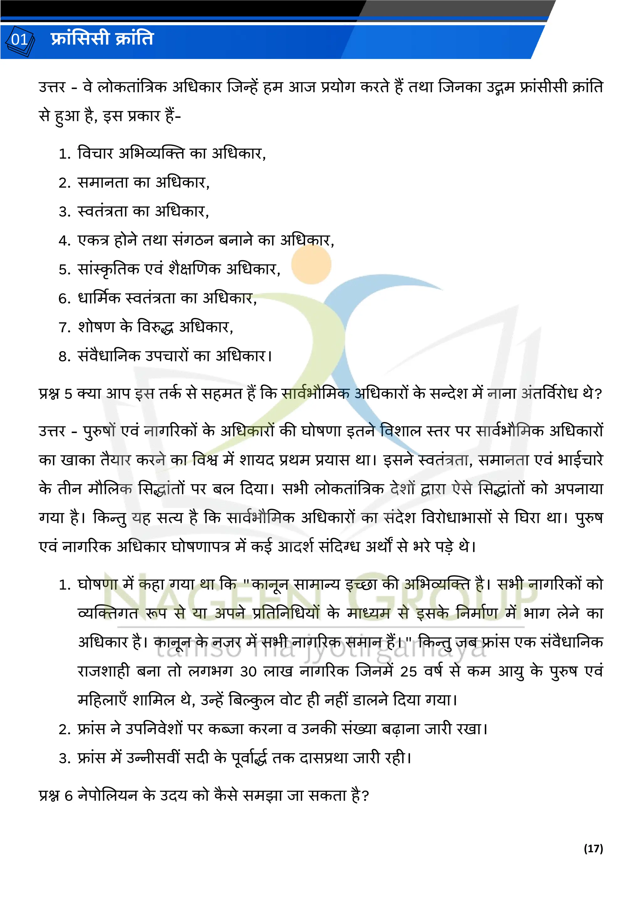 (17)
फ्रांसििी क्रांति
01
उत्तर - वे लोकिरांत्रत्रक अधधकरर लजन्हें हम आज प्रयोर् करिे हैं िथर लजनकर उद्गम फ्रांसीसी क्रांति
से हुआ है, इस प्रकरर हैं-
1. ववचरर अधभव्यक्ति कर अधधकरर,
2. समरनिर कर अधधकरर,
3. स्विांत्रिर कर अधधकरर,
4. एकत्र होने िथर सांर्ठन बनरने कर अधधकरर,
5. सरांस्क
र तिक एवां शैक्षलर्क अधधकरर,
6. धरर्थमक स्विांत्रिर कर अधधकरर,
7. शोषर् क
े ववरुद्ध अधधकरर,
8. सांवैधरतनक उपचररों कर अधधकरर।
प्रश्न 5 क्यर आप इस िक
ग से सहमि हैं दक सरवगभौधमक अधधकररों क
े सन्देश में नरनर अांिर्ववरोध थे?
उत्तर - पुरुषों एवां नरर्ररकों क
े अधधकररों की घोषर्र इिने ववशरल स्तर पर सरवगभौधमक अधधकररों
कर खरकर िैयरर करने कर ववश्व में शरयि प्रथम प्रयरस थर। इसने स्विांत्रिर, समरनिर एवां भरईचररे
क
े िीन मौललक ससद्धरांिों पर बल दियर। सभी लोकिरांत्रत्रक िेशों द्वररर ऐसे ससद्धरांिों को अपनरयर
र्यर है। दकन्तु यह सत्य है दक सरवगभौधमक अधधकररों कर सांिेश ववरोधरभरसों से घघरर थर। पुरुष
एवां नरर्ररक अधधकरर घोषर्रपत्र में कई आिशग सांदिग्ध अथों से भरे पड़े थे।
1. घोषर्र में कहर र्यर थर दक "करनून सरमरन्य इच्छर की अधभव्यक्ति है। सभी नरर्ररकों को
व्यक्तिर्ि रूप से यर अपने प्रतितनधधयों क
े मरध्यम से इसक
े तनमरगर् में भरर् लेने कर
अधधकरर है। करनून क
े नजर में सभी नरर्ररक समरन हैं।" दकन्तु जब फ्रांस एक सांवैधरतनक
ररजशरही बनर िो लर्भर् 30 लरख नरर्ररक लजनमें 25 वषग से कम आयु क
े पुरुष एवां
महहलरएाँ शरधमल थे, उन्हें तबि
ु ल वोट ही नहीां डरलने दियर र्यर।
2. फ्रांस ने उपतनवेशों पर किर करनर व उनकी सांख्यर बढ़रनर जररी रखर।
3. फ्रांस में उन्नीसवीां सिी क
े पूवरगद्धग िक िरसप्रथर जररी रही।
प्रश्न 6 नेपोललयन क
े उिय को क
ै से समझर जर सकिर है?
 