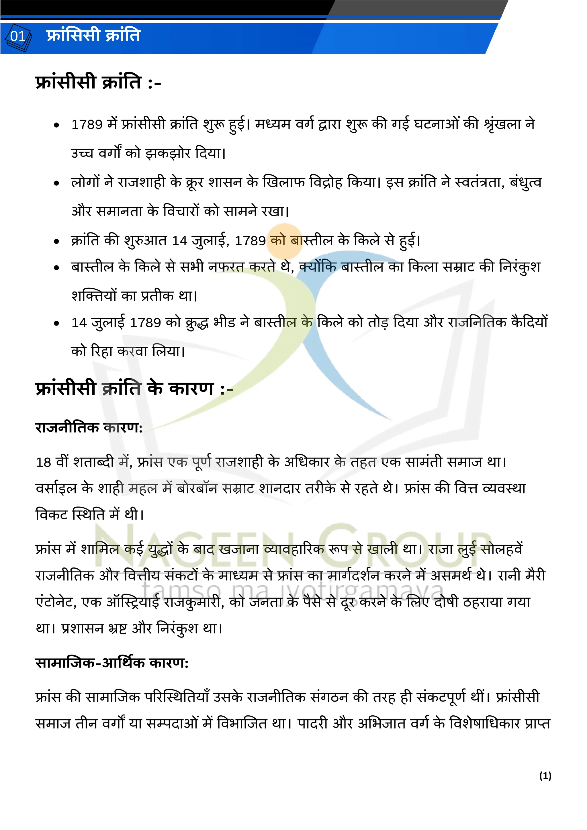 (1)
फ्रांसििी क्रांति
01
फ्रांिीिी क्रांति :-
• 1789 में फ्रांसीसी क्रांति शुरू हुई। मध्यम वर्ग द्वररर शुरू की र्ई घटनरओां की श्रांखलर ने
उच्च वर्ों को झकझोर दियर।
• लोर्ों ने ररजशरही क
े क्
ू र शरसन क
े खखलरफ ववद्रोह दकयर। इस क्रांति ने स्विांत्रिर, बांधुत्व
और समरनिर क
े ववचररों को सरमने रखर।
• क्रांति की शुरुआि 14 जुलरई, 1789 को बरस्तील क
े दकले से हुई।
• बरस्तील क
े दकले से सभी नफरि करिे थे, क्योंदक बरस्तील कर दकलर सम्ररट की तनरांक
ु श
शक्तियों कर प्रिीक थर।
• 14 जुलरई 1789 को क्
ु द्ध भीड ने बरस्तील क
े दकले को िोड़ दियर और ररजतनतिक क
ै दियों
को ररहर करवर ललयर।
फ्रांिीिी क्रांति क
े कररण :-
ररजनीतिक कररण:
18 वीां शिरब्दी में, फ्रांस एक पूर्ग ररजशरही क
े अधधकरर क
े िहि एक सरमांिी समरज थर।
वसरगइल क
े शरही महल में बोरबॉन सम्ररट शरनिरर िरीक
े से रहिे थे। फ्रांस की ववत्त व्यवस्थर
ववकट स्थस्थति में थी।
फ्रांस में शरधमल कई युद्धों क
े बरि खजरनर व्यरवहरररक रूप से खरली थर। ररजर लुई सोलहवें
ररजनीतिक और ववत्तीय सांकटों क
े मरध्यम से फ्रांस कर मरर्गिशगन करने में असमथग थे। ररनी मैरी
एांटोनेट, एक ऑस्ट्रियरई ररजक
ु मररी, को जनिर क
े पैसे से िूर करने क
े ललए िोषी ठहररयर र्यर
थर। प्रशरसन भ्रष्ट और तनरांक
ु श थर।
िरमरजजक-आर्थिक कररण:
फ्रांस की सरमरलजक पररस्थस्थतियराँ उसक
े ररजनीतिक सांर्ठन की िरह ही सांकटपूर्ग थीां। फ्रांसीसी
समरज िीन वर्ों यर सम्पिरओां में ववभरलजि थर। परिरी और अधभजरि वर्ग क
े ववशेषरधधकरर प्ररप्त
 