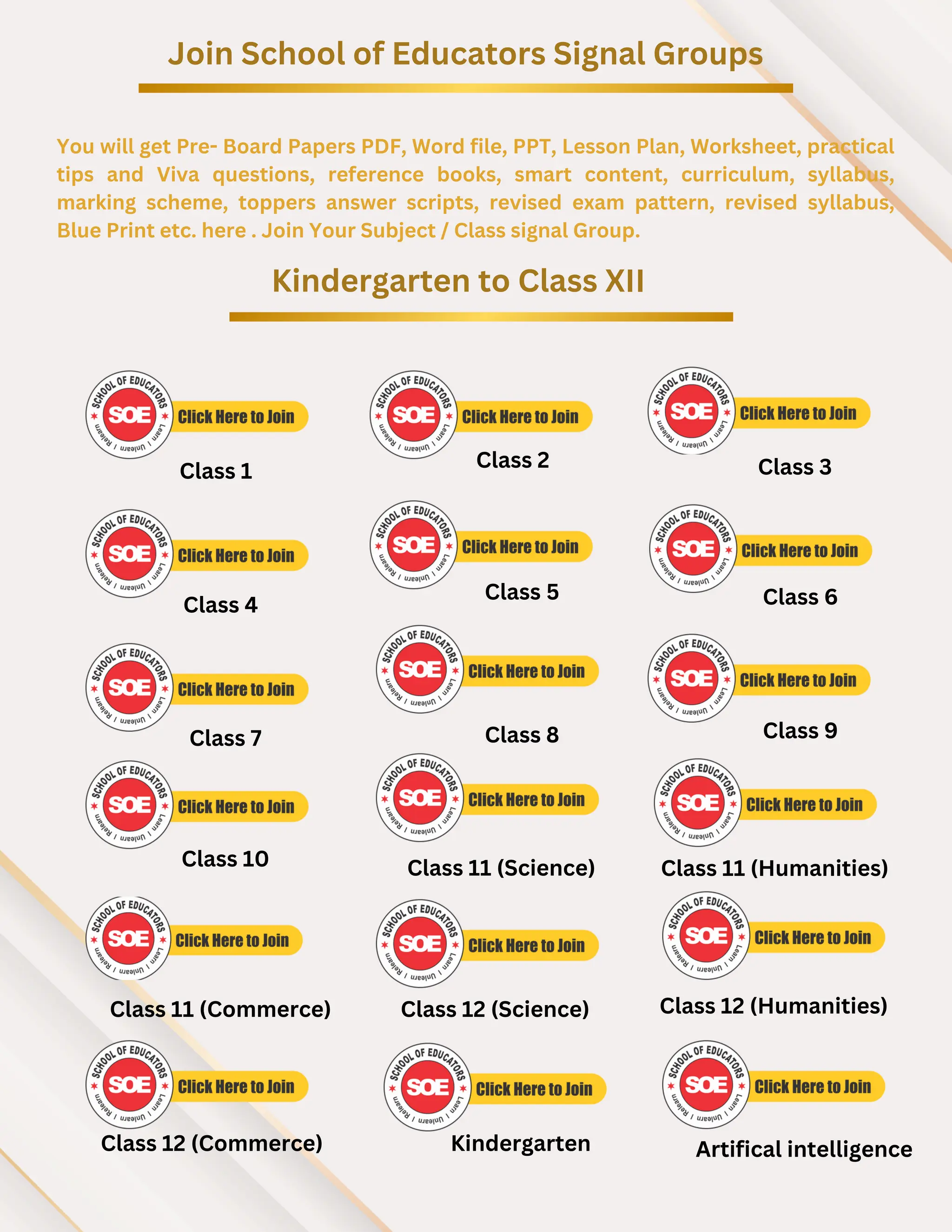 Join School of Educators Signal Groups
You will get Pre- Board Papers PDF, Word file, PPT, Lesson Plan, Worksheet, practical
tips and Viva questions, reference books, smart content, curriculum, syllabus,
marking scheme, toppers answer scripts, revised exam pattern, revised syllabus,
Blue Print etc. here . Join Your Subject / Class signal Group.
Kindergarten to Class XII
Class 2 Class 3
Class 4
Class 5 Class 6
Class 7 Class 8 Class 9
Class 10
Class 1
Class 11 (Humanities)
Class 11 (Science)
Class 11 (Commerce) Class 12 (Science) Class 12 (Humanities)
Class 12 (Commerce) Kindergarten Artifical intelligence
 