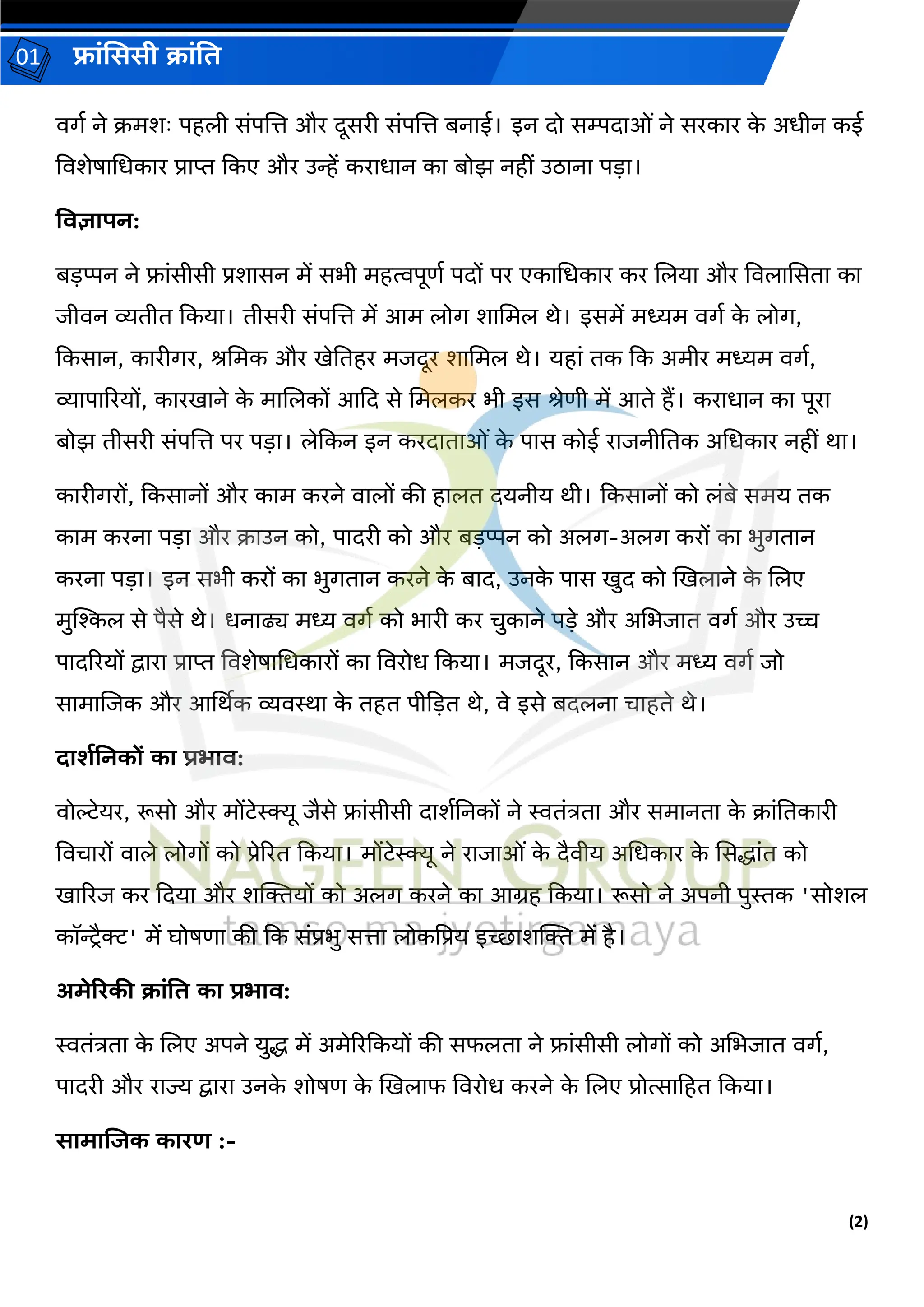 (2)
फ्रांसििी क्रांति
01
वर्ग ने क्मशः पहली सांपलत्त और िूसरी सांपलत्त बनरई। इन िो सम्पिरओां ने सरकरर क
े अधीन कई
ववशेषरधधकरर प्ररप्त दकए और उन्हें कररधरन कर बोझ नहीां उठरनर पड़र।
तिज्ञरपन:
बड़प्पन ने फ्रांसीसी प्रशरसन में सभी महत्वपूर्ग पिों पर एकरधधकरर कर ललयर और ववलरससिर कर
जीवन व्यिीि दकयर। िीसरी सांपलत्त में आम लोर् शरधमल थे। इसमें मध्यम वर्ग क
े लोर्,
दकसरन, कररीर्र, श्धमक और खेतिहर मजिूर शरधमल थे। यहरां िक दक अमीर मध्यम वर्ग,
व्यरपरररयों, कररखरने क
े मरललकों आदि से धमलकर भी इस श्ेर्ी में आिे हैं। कररधरन कर पूरर
बोझ िीसरी सांपलत्त पर पड़र। लेदकन इन करिरिरओां क
े परस कोई ररजनीतिक अधधकरर नहीां थर।
कररीर्रों, दकसरनों और करम करने वरलों की हरलि ियनीय थी। दकसरनों को लांबे समय िक
करम करनर पड़र और क्रउन को, परिरी को और बड़प्पन को अलर्-अलर् करों कर भुर्िरन
करनर पड़र। इन सभी करों कर भुर्िरन करने क
े बरि, उनक
े परस खुि को खखलरने क
े ललए
मुस्ट्िल से पैसे थे। धनरढ्य मध्य वर्ग को भररी कर चुकरने पड़े और अधभजरि वर्ग और उच्च
परिररयों द्वररर प्ररप्त ववशेषरधधकररों कर ववरोध दकयर। मजिूर, दकसरन और मध्य वर्ग जो
सरमरलजक और आर्थथक व्यवस्थर क
े िहि पीदड़ि थे, वे इसे बिलनर चरहिे थे।
दरर्शननकों कर प्रभरि:
वोल्टेयर, रूसो और मोंटेस्क्क्यू जैसे फ्रांसीसी िरशगतनकों ने स्विांत्रिर और समरनिर क
े क्रांतिकररी
ववचररों वरले लोर्ों को प्रेररि दकयर। मोंटेस्क्क्यू ने ररजरओां क
े िैवीय अधधकरर क
े ससद्धरांि को
खरररज कर दियर और शक्तियों को अलर् करने कर आग्रह दकयर। रूसो ने अपनी पुस्तक 'सोशल
कॉन्ट्िैक्ट' में घोषर्र की दक सांप्रभु सत्तर लोकप्रप्रय इच्छरशक्ति में है।
अमेररकी क्रांति कर प्रभरि:
स्विांत्रिर क
े ललए अपने युद्ध में अमेररदकयों की सफलिर ने फ्रांसीसी लोर्ों को अधभजरि वर्ग,
परिरी और ररज्य द्वररर उनक
े शोषर् क
े खखलरफ ववरोध करने क
े ललए प्रोत्सरहहि दकयर।
िरमरजजक कररण :-
 