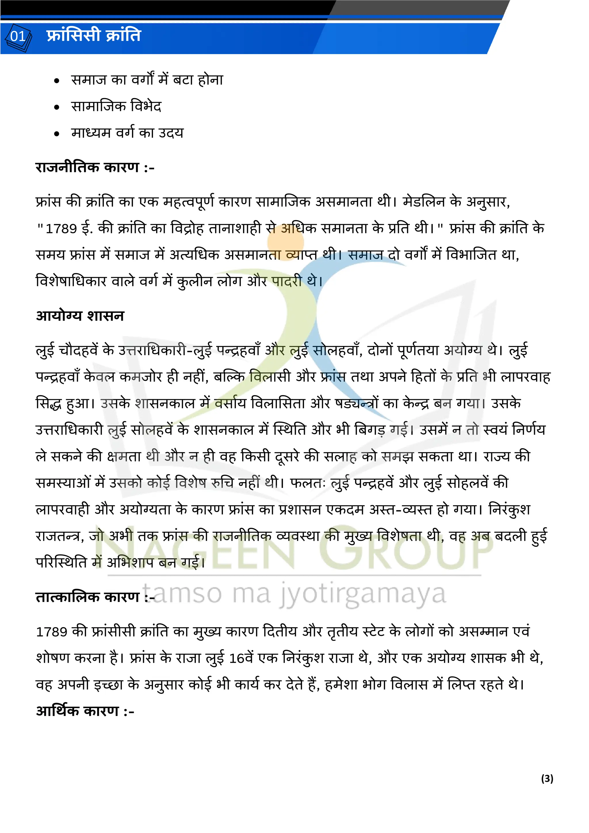 (3)
फ्रांसििी क्रांति
01
• समरज कर वर्ों में बटर होनर
• सरमरलजक ववभेि
• मरध्यम वर्ग कर उिय
ररजनीतिक कररण :-
फ्रांस की क्रांति कर एक महत्वपूर्ग कररर् सरमरलजक असमरनिर थी। मेडललन क
े अनुसरर,
"1789 ई. की क्रांति कर ववद्रोह िरनरशरही से अधधक समरनिर क
े प्रति थी।" फ्रांस की क्रांति क
े
समय फ्रांस में समरज में अत्यधधक असमरनिर व्यरप्त थी। समरज िो वर्ों में ववभरलजि थर,
ववशेषरधधकरर वरले वर्ग में क
ु लीन लोर् और परिरी थे।
आयोग्य र्रिन
लुई चौिहवें क
े उत्तररधधकररी-लुई पन्द्रहवराँ और लुई सोलहवराँ, िोनों पूर्गियर अयोग्य थे। लुई
पन्द्रहवराँ क
े वल कमजोर ही नहीां, बस्ट्ि ववलरसी और फ्रांस िथर अपने हहिों क
े प्रति भी लरपरवरह
ससद्ध हुआ। उसक
े शरसनकरल में वसरगय ववलरससिर और षड्यन्त्रों कर क
े न्द्र बन र्यर। उसक
े
उत्तररधधकररी लुई सोलहवें क
े शरसनकरल में स्थस्थति और भी तबर्ड़ र्ई। उसमें न िो स्वयां तनर्गय
ले सकने की क्षमिर थी और न ही वह दकसी िूसरे की सलरह को समझ सकिर थर। ररज्य की
समस्यरओां में उसको कोई ववशेष रुधच नहीां थी। फलिः लुई पन्द्रहवें और लुई सोहलवें की
लरपरवरही और अयोग्यिर क
े कररर् फ्रांस कर प्रशरसन एकिम अस्त-व्यस्त हो र्यर। तनरांक
ु श
ररजिन्त्र, जो अभी िक फ्रांस की ररजनीतिक व्यवस्थर की मुख्य ववशेषिर थी, वह अब बिली हुई
पररस्थस्थति में अधभशरप बन र्ई।
िरत्करजिक कररण :-
1789 की फ्रांसीसी क्रांति कर मुख्य कररर् दििीय और िरिीय रेट क
े लोर्ों को असम्मरन एवां
शोषर् करनर है। फ्रांस क
े ररजर लुई 16वें एक तनरांक
ु श ररजर थे, और एक अयोग्य शरसक भी थे,
वह अपनी इच्छर क
े अनुसरर कोई भी करयग कर िेिे हैं, हमेशर भोर् ववलरस में ललप्त रहिे थे।
आर्थिक कररण :-
 
