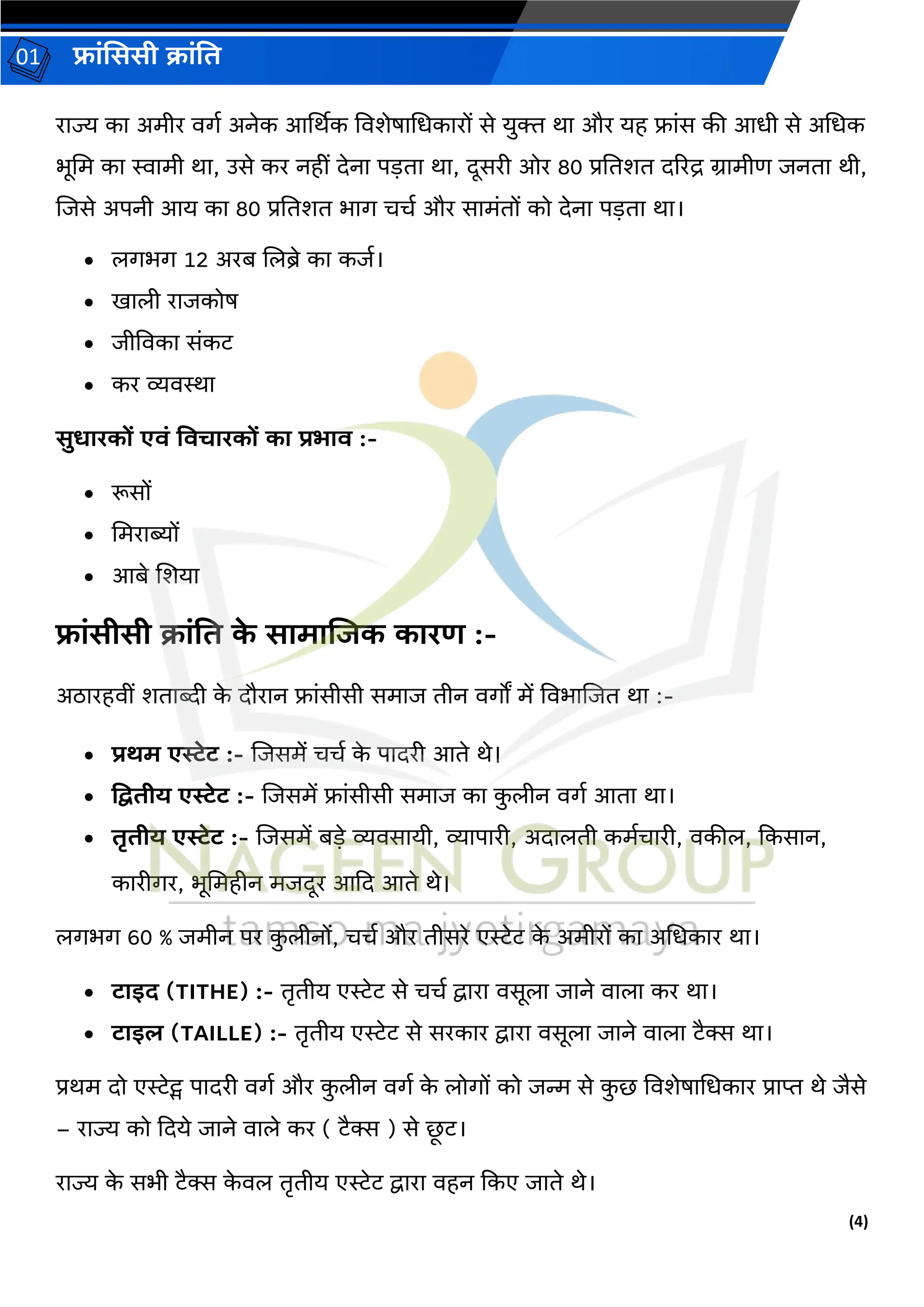 (4)
फ्रांसििी क्रांति
01
ररज्य कर अमीर वर्ग अनेक आर्थथक ववशेषरधधकररों से युि थर और यह फ्रांस की आधी से अधधक
भूधम कर स्वरमी थर, उसे कर नहीां िेनर पड़िर थर, िूसरी ओर 80 प्रतिशि िररद्र ग्ररमीर् जनिर थी,
लजसे अपनी आय कर 80 प्रतिशि भरर् चचग और सरमांिों को िेनर पड़िर थर।
• लर्भर् 12 अरब ललब्रे कर कजग।
• खरली ररजकोष
• जीववकर सांकट
• कर व्यवस्थर
िुधररकों एिां तिचररकों कर प्रभरि :-
• रूसों
• धमररब्यों
• आबे लशयर
फ्रांिीिी क्रांति क
े िरमरजजक कररण :-
अठररहवीां शिरब्दी क
े िौररन फ्रांसीसी समरज िीन वर्ों में ववभरलजि थर :-
• प्रिम एस्टेट :- लजसमें चचग क
े परिरी आिे थे।
• द्वििीय एस्टेट :- लजसमें फ्रांसीसी समरज कर क
ु लीन वर्ग आिर थर।
• िृिीय एस्टेट :- लजसमें बड़े व्यवसरयी, व्यरपररी, अिरलिी कमगचररी, वकील, दकसरन,
कररीर्र, भूधमहीन मजिूर आदि आिे थे।
लर्भर् 60 % जमीन पर क
ु लीनों, चचग और िीसरे एरेट क
े अमीरों कर अधधकरर थर।
• टरइद (TITHE) :- िरिीय एरेट से चचग द्वररर वसूलर जरने वरलर कर थर।
• टरइि (TAILLE) :- िरिीय एरेट से सरकरर द्वररर वसूलर जरने वरलर टैक्स थर।
प्रथम िो एरेट्स परिरी वर्ग और क
ु लीन वर्ग क
े लोर्ों को जन्म से क
ु छ ववशेषरधधकरर प्ररप्त थे जैसे
– ररज्य को दिये जरने वरले कर ( टैक्स ) से छ
ू ट।
ररज्य क
े सभी टैक्स क
े वल िरिीय एरेट द्वररर वहन दकए जरिे थे।
 