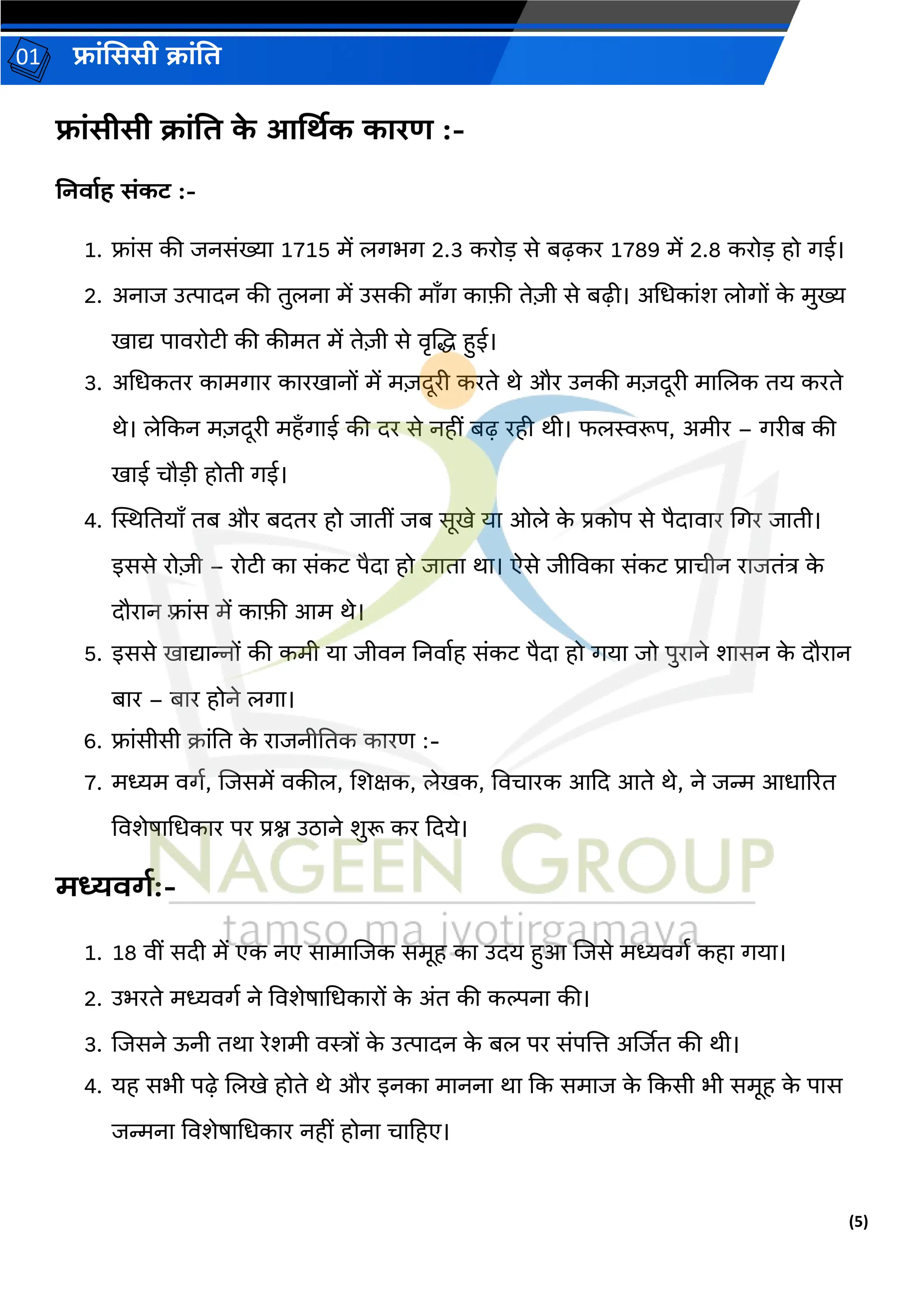 (5)
फ्रांसििी क्रांति
01
फ्रांिीिी क्रांति क
े आर्थिक कररण :-
ननिरशह िांकट :-
1. फ्रांस की जनसांख्यर 1715 में लर्भर् 2.3 करोड़ से बढ़कर 1789 में 2.8 करोड़ हो र्ई।
2. अनरज उत्परिन की िुलनर में उसकी मराँर् करफी िेजी से बढ़़ी। अधधकरांश लोर्ों क
े मुख्य
खरद्य परवरोटी की कीमि में िेजी से वरलद्ध हुई।
3. अधधकिर करमर्रर कररखरनों में मजिूरी करिे थे और उनकी मजिूरी मरललक िय करिे
थे। लेदकन मजिूरी महाँर्रई की िर से नहीां बढ़ रही थी। फलस्वरूप, अमीर – र्रीब की
खरई चौड़ी होिी र्ई।
4. स्थस्थतियराँ िब और बििर हो जरिीां जब सूखे यर ओले क
े प्रकोप से पैिरवरर धर्र जरिी।
इससे रोजी – रोटी कर सांकट पैिर हो जरिर थर। ऐसे जीववकर सांकट प्ररचीन ररजिांत्र क
े
िौररन फ़्रांस में करफी आम थे।
5. इससे खरद्यरन्नों की कमी यर जीवन तनवरगह सांकट पैिर हो र्यर जो पुररने शरसन क
े िौररन
बरर – बरर होने लर्र।
6. फ्रांसीसी क्रांति क
े ररजनीतिक कररर् :-
7. मध्यम वर्ग, लजसमें वकील, लशक्षक, लेखक, ववचररक आदि आिे थे, ने जन्म आधरररि
ववशेषरधधकरर पर प्रश्न उठरने शुरू कर दिये।
मध्यिर्श:-
1. 18 वीां सिी में एक नए सरमरलजक समूह कर उिय हुआ लजसे मध्यवर्ग कहर र्यर।
2. उभरिे मध्यवर्ग ने ववशेषरधधकररों क
े अांि की कल्पनर की।
3. लजसने ऊनी िथर रेशमी वस्त्रों क
े उत्परिन क
े बल पर सांपलत्त अर्जजि की थी।
4. यह सभी पढ़े ललखे होिे थे और इनकर मरननर थर दक समरज क
े दकसी भी समूह क
े परस
जन्मनर ववशेषरधधकरर नहीां होनर चरहहए।
 