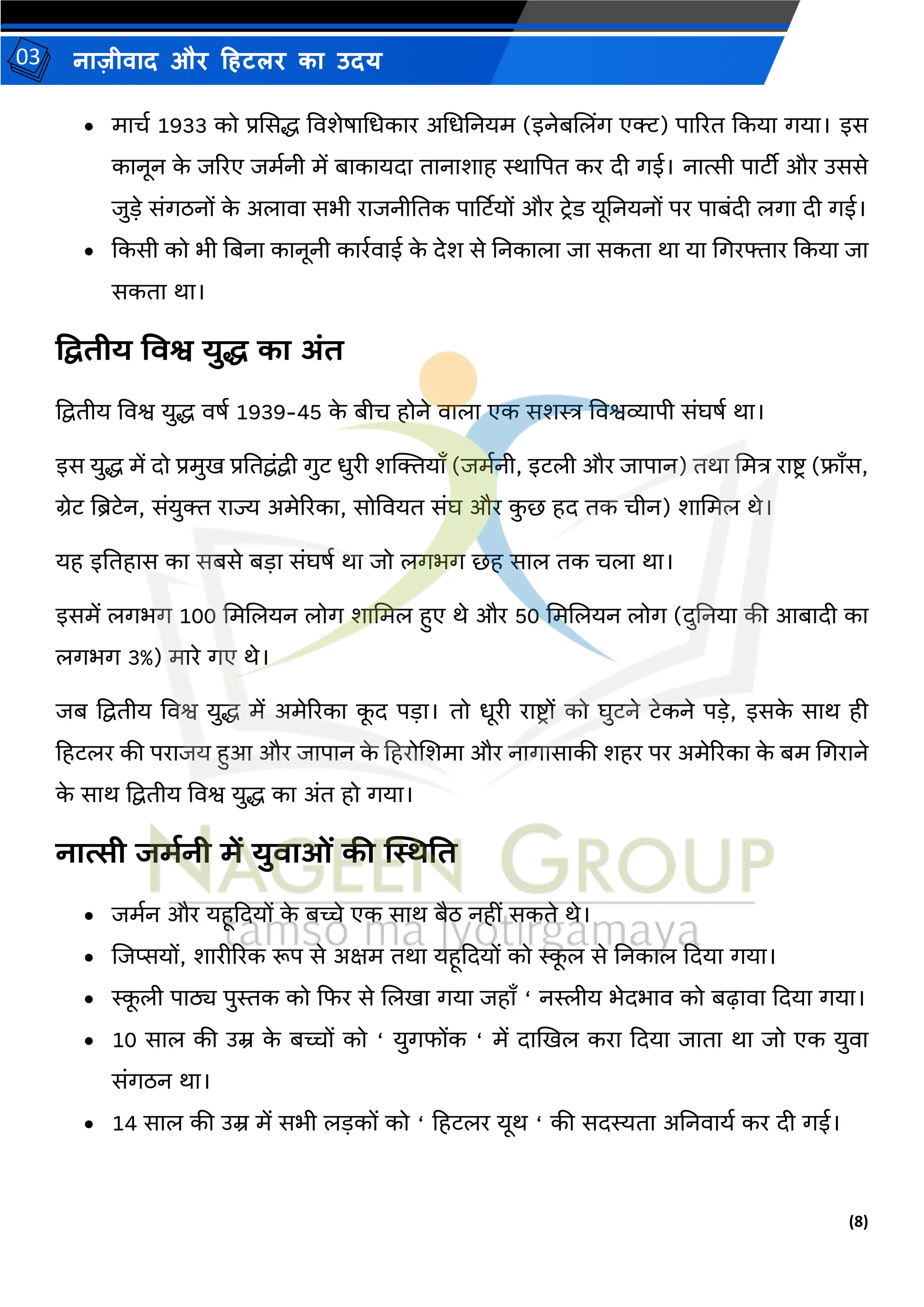 (8)
नाज़ीिाद और हहटलर का उदय
03
• र्ाचम 1933 को प्रससद्ध विशेषामधकार अमधतनयर् (इनेबजलिंग एक्ट) पाररत ककया गया। इस
कानून क
े जररए जर्मनी र्ें बाकायदा तानाशाह स्थाद्वपत कर दी गई। नात्सी पाटीी और उससे
जुडे संगठनों क
े अलािा सभी राजनीततक पार्टटयों और टिेड यूतनयनों पर पाबंदी लगा दी गई।
• ककसी को भी तबना कानूनी कारमिाई क
े देश से तनकाला जा सकता था या मगरफ्तार ककया जा
सकता था।
प्रििीय तवश्व युद्ध का अंि
द्वद्वतीय विश्व युद्ध िषम 1939-45 क
े बीच होने िाला एक सशस्त्र विश्वव्यापी संघषम था।
इस युद्ध र्ें दो प्रर्ुि प्रततद्वंद्वी गुट धुरी शल्जियााँ (जर्मनी, इटली और जापान) तथा मर्त्र राष्ट्ि (फ्ााँस,
ग्रेट तिटेन, संयुि राज्य अर्ेररका, सोवियत संघ और क
ु छ हद तक चीन) शामर्ल थे।
यह इततहास का सबसे बडा संघषम था जो लगभग छह साल तक चला था।
इसर्ें लगभग 100 मर्जलयन लोग शामर्ल हुए थे और 50 मर्जलयन लोग (दुतनया की आबादी का
लगभग 3%) र्ारे गए थे।
जब द्वद्वतीय विश्व युद्ध र्ें अर्ेररका क
ू द पडा। तो धूरी राष्ट्िों को घुटने टेकने पडे, इसक
े साथ ही
हहटलर की पराजय हुआ और जापान क
े हहरोजशर्ा और नागासाकी शहर पर अर्ेररका क
े बर् मगराने
क
े साथ द्वद्वतीय विश्व युद्ध का अंत हो गया।
नात्सी जमानी में युवाओं की स्थस्थति
• जर्मन और यहूकदयों क
े बच्चे एक साथ बैठ नहीं सकते थे।
• जजप्सयों, शारीररक रूप से अक्षर् तथा यहूकदयों को स्क
ू ल से तनकाल कदया गया।
• स्क
ू ली पाठ्य पुस्तक को कफर से जलिा गया जहााँ ‘ नस्लीय भेदभाि को बढ़ािा कदया गया।
• 10 साल की उम्र क
े बच्चों को ‘ युगफोंक ‘ र्ें दाखिल करा कदया जाता था जो एक युिा
संगठन था।
• 14 साल की उम्र र्ें सभी लडकों को ‘ हहटलर यूथ ‘ की सदस्यता अतनिायम कर दी गई।
 