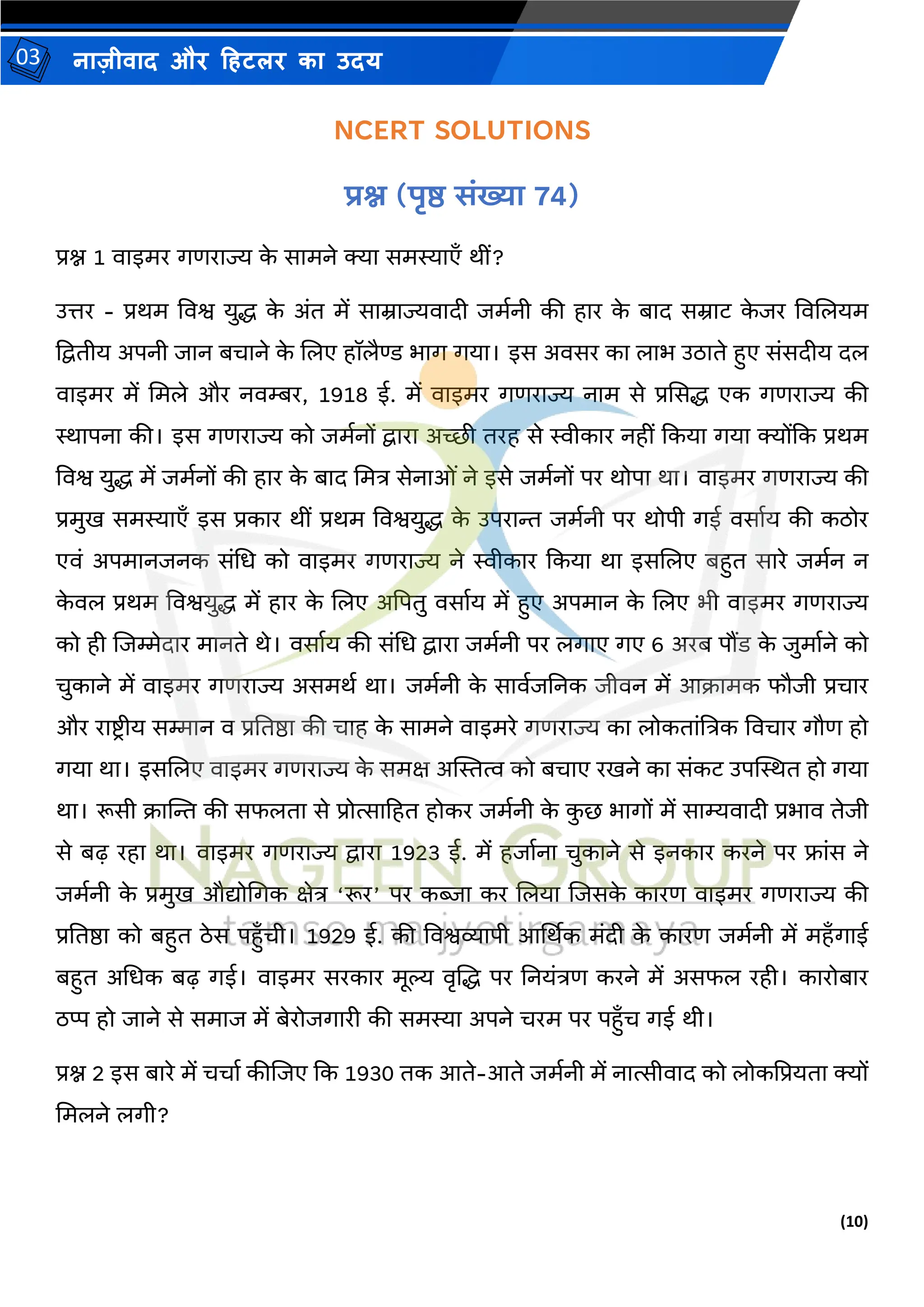 (10)
नाज़ीिाद और हहटलर का उदय
03
NCERT SOLUTIONS
प्रश्न (पृष्ठ संख्या 74)
प्रश्न 1 िाइर्र गणराज्य क
े सार्ने क्या सर्स्याएाँ थीं?
उत्तर - प्रथर् विश्व युद्ध क
े अंत र्ें साम्राज्यिादी जर्मनी की हार क
े बाद सम्राट क
े जर विजलयर्
द्वद्वतीय अपनी जान बचाने क
े जलए हॉलैण्ड भाग गया। इस अिसर का लाभ उठाते हुए संसदीय दल
िाइर्र र्ें मर्ले और निम्बर, 1918 ई. र्ें िाइर्र गणराज्य नार् से प्रससद्ध एक गणराज्य की
स्थापना की। इस गणराज्य को जर्मनों द्वारा अच्छी तरह से स्वीकार नहीं ककया गया क्योंकक प्रथर्
विश्व युद्ध र्ें जर्मनों की हार क
े बाद मर्त्र सेनाओं ने इसे जर्मनों पर थोपा था। िाइर्र गणराज्य की
प्रर्ुि सर्स्याएाँ इस प्रकार थीं प्रथर् विश्वयुद्ध क
े उपरान्त जर्मनी पर थोपी गई िसामय की कठोर
एिं अपर्ानजनक संमध को िाइर्र गणराज्य ने स्वीकार ककया था इसजलए बहुत सारे जर्मन न
क
े िल प्रथर् विश्वयुद्ध र्ें हार क
े जलए अद्वपतु िसामय र्ें हुए अपर्ान क
े जलए भी िाइर्र गणराज्य
को ही जजम्मेदार र्ानते थे। िसामय की संमध द्वारा जर्मनी पर लगाए गए 6 अरब पौंड क
े जुर्ामने को
चुकाने र्ें िाइर्र गणराज्य असर्थम था। जर्मनी क
े सािमजतनक जीिन र्ें आक्रार्क फौजी प्रचार
और राष्ट्िीय सम्मान ि प्रततष्ठा की चाह क
े सार्ने िाइर्रे गणराज्य का लोकतांत्रत्रक विचार गौण हो
गया था। इसजलए िाइर्र गणराज्य क
े सर्क्ष अस्थस्तत्व को बचाए रिने का संकट उपस्थस्थत हो गया
था। रूसी क्रास्ट्न्त की सफलता से प्रोत्साहहत होकर जर्मनी क
े क
ु छ भागों र्ें साम्यिादी प्रभाि तेजी
से बढ़ रहा था। िाइर्र गणराज्य द्वारा 1923 ई. र्ें हजामना चुकाने से इनकार करने पर फ्ांस ने
जर्मनी क
े प्रर्ुि औद्योमगक क्षेत्र ‘रूर’ पर कब्जा कर जलया जजसक
े कारण िाइर्र गणराज्य की
प्रततष्ठा को बहुत ठेस पहुाँची। 1929 ई. की विश्वव्यापी आर्थथक र्ंदी क
े कारण जर्मनी र्ें र्हाँगाई
बहुत अमधक बढ़ गई। िाइर्र सरकार र्ूल्य िृजद्ध पर तनयंत्रण करने र्ें असफल रही। कारोबार
ठप्प हो जाने से सर्ाज र्ें बेरोजगारी की सर्स्या अपने चरर् पर पहुाँच गई थी।
प्रश्न 2 इस बारे र्ें चचाम कीजजए कक 1930 तक आते-आते जर्मनी र्ें नात्सीिाद को लोकद्वप्रयता क्यों
मर्लने लगी?
 