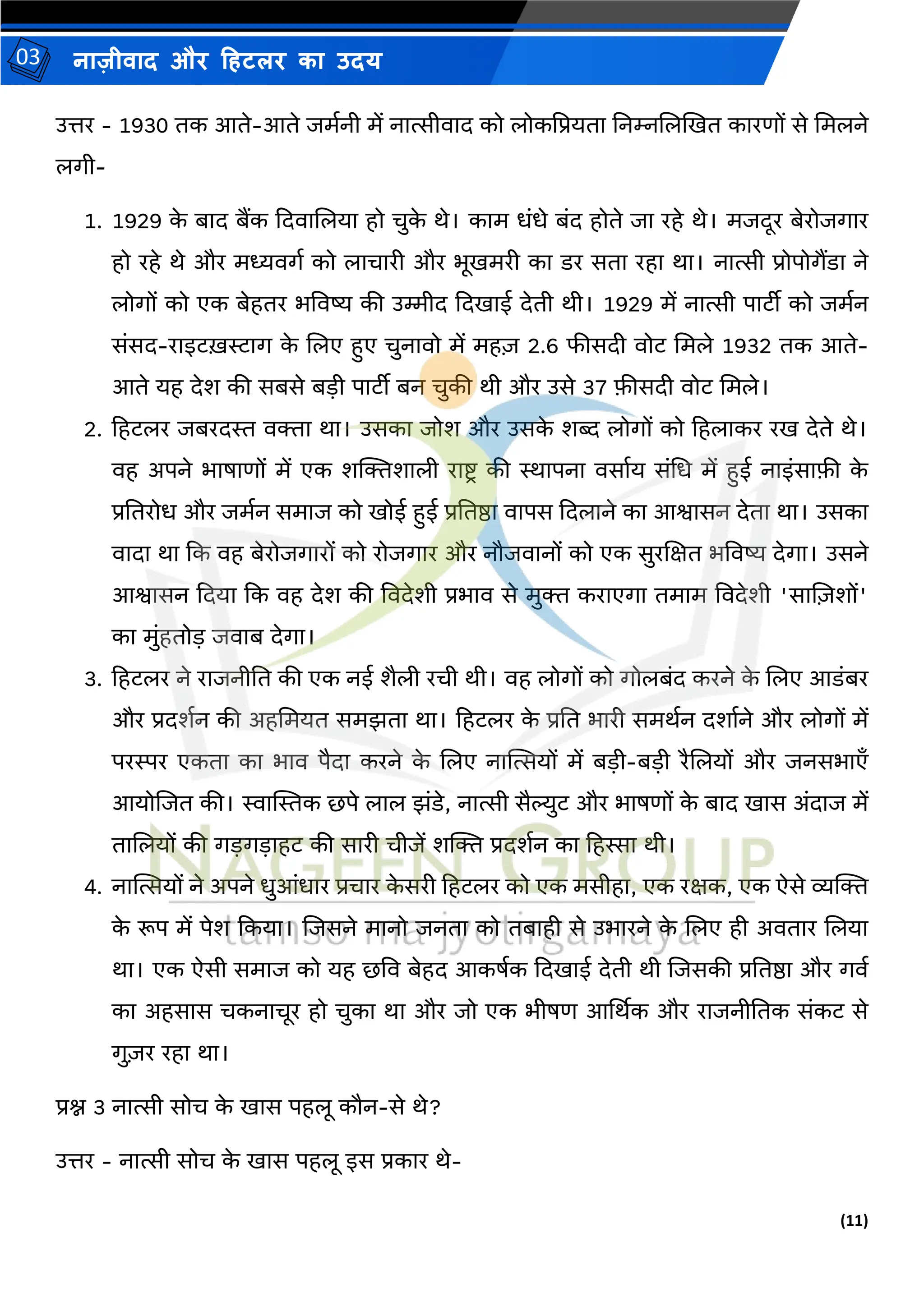 (11)
नाज़ीिाद और हहटलर का उदय
03
उत्तर - 1930 तक आते-आते जर्मनी र्ें नात्सीिाद को लोकद्वप्रयता तनम्नजलखित कारणों से मर्लने
लगी-
1. 1929 क
े बाद बैंक कदिाजलया हो चुक
े थे। कार् धंधे बंद होते जा रहे थे। र्जदूर बेरोजगार
हो रहे थे और र्ध्यिगम को लाचारी और भूिर्री का डर सता रहा था। नात्सी प्रोपोगैंडा ने
लोगों को एक बेहतर भविष्य की उम्मीद कदिाई देती थी। 1929 र्ें नात्सी पाटीी को जर्मन
संसद-राइटख़राग क
े जलए हुए चुनािो र्ें र्ह़ि 2.6 फीसदी िोट मर्ले 1932 तक आते-
आते यह देश की सबसे बडी पाटीी बन चुकी थी और उसे 37 फीसदी िोट मर्ले।
2. हहटलर जबरदस्त ििा था। उसका जोश और उसक
े शब्द लोगों को हहलाकर रि देते थे।
िह अपने भाषाणों र्ें एक शल्जिशाली राष्ट्ि की स्थापना िसामय संमध र्ें हुई नाइंसाफी क
े
प्रततरोध और जर्मन सर्ाज को िोई हुई प्रततष्ठा िापस कदलाने का आश्वासन देता था। उसका
िादा था कक िह बेरोजगारों को रोजगार और नौजिानों को एक सुरजक्षत भविष्य देगा। उसने
आश्वासन कदया कक िह देश की विदेशी प्रभाि से र्ुि कराएगा तर्ार् विदेशी 'साज़िशों'
का र्ुंहतोड जिाब देगा।
3. हहटलर ने राजनीतत की एक नई शैली रची थी। िह लोगों को गोलबंद करने क
े जलए आडंबर
और प्रदशमन की अहमर्यत सर्झता था। हहटलर क
े प्रतत भारी सर्थमन दशामने और लोगों र्ें
परस्पर एकता का भाि पैदा करने क
े जलए नास्थत्सयों र्ें बडी-बडी रैजलयों और जनसभाएाँ
आयोजजत की। स्वास्थस्तक छपे लाल झंडे, नात्सी सैल्युट और भाषणों क
े बाद िास अंदाज र्ें
ताजलयों की गडगडाहट की सारी चीजें शल्जि प्रदशमन का हहस्सा थी।
4. नास्थत्सयों ने अपने धुआंधार प्रचार क
े सरी हहटलर को एक र्सीहा, एक रक्षक, एक ऐसे व्यल्जि
क
े रूप र्ें पेश ककया। जजसने र्ानो जनता को तबाही से उभारने क
े जलए ही अितार जलया
था। एक ऐसी सर्ाज को यह छवि बेहद आकषमक कदिाई देती थी जजसकी प्रततष्ठा और गिम
का अहसास चकनाचूर हो चुका था और जो एक भीषण आर्थथक और राजनीततक संकट से
गु़िर रहा था।
प्रश्न 3 नात्सी सोच क
े िास पहलू कौन-से थे?
उत्तर - नात्सी सोच क
े िास पहलू इस प्रकार थे-
 