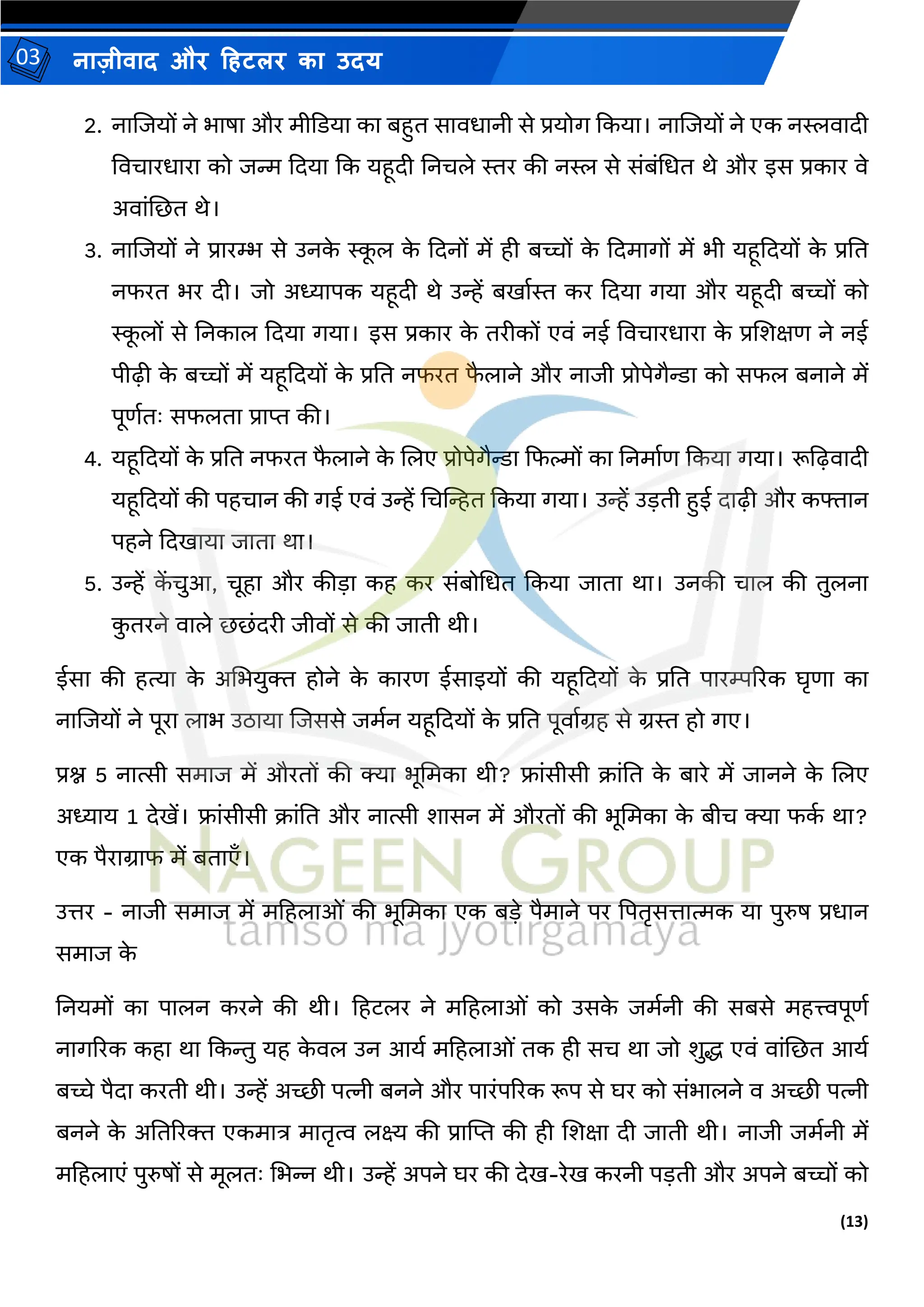 (13)
नाज़ीिाद और हहटलर का उदय
03
2. नाजजयों ने भाषा और र्ीकडया का बहुत सािधानी से प्रयोग ककया। नाजजयों ने एक नस्लिादी
विचारधारा को जन्म कदया कक यहूदी तनचले स्तर की नस्ल से संबंमधत थे और इस प्रकार िे
अिांजछत थे।
3. नाजजयों ने प्रारम्भ से उनक
े स्क
ू ल क
े कदनों र्ें ही बच्चों क
े कदर्ागों र्ें भी यहूकदयों क
े प्रतत
नफरत भर दी। जो अध्यापक यहूदी थे उन्हें बिामस्त कर कदया गया और यहूदी बच्चों को
स्क
ू लों से तनकाल कदया गया। इस प्रकार क
े तरीकों एिं नई विचारधारा क
े प्रजशक्षण ने नई
पीढ़़ी क
े बच्चों र्ें यहूकदयों क
े प्रतत नफरत फ
ै लाने और नाजी प्रोपेगैन्डा को सफल बनाने र्ें
पूणमतः सफलता प्राप्त की।
4. यहूकदयों क
े प्रतत नफरत फ
ै लाने क
े जलए प्रोपेगैन्डा कफल्मों का तनर्ामण ककया गया। रूद्वढ़िादी
यहूकदयों की पहचान की गई एिं उन्हें मचखन्हत ककया गया। उन्हें उडती हुई दाढ़़ी और कफ्तान
पहने कदिाया जाता था।
5. उन्हें क
ें चुआ, चूहा और कीडा कह कर संबोमधत ककया जाता था। उनकी चाल की तुलना
क
ु तरने िाले छछंदरी जीिों से की जाती थी।
ईसा की हत्या क
े अमभयुि होने क
े कारण ईसाइयों की यहूकदयों क
े प्रतत पारम्पररक घृणा का
नाजजयों ने पूरा लाभ उठाया जजससे जर्मन यहूकदयों क
े प्रतत पूिामग्रह से ग्रस्त हो गए।
प्रश्न 5 नात्सी सर्ाज र्ें औरतों की क्या भूमर्का थी? फ्ांसीसी क्रांतत क
े बारे र्ें जानने क
े जलए
अध्याय 1 देिें। फ्ांसीसी क्रांतत और नात्सी शासन र्ें औरतों की भूमर्का क
े बीच क्या फक
म था?
एक पैराग्राफ र्ें बताएाँ।
उत्तर - नाजी सर्ाज र्ें र्हहलाओं की भूमर्का एक बडे पैर्ाने पर द्वपतृसत्तात्मक या पुरुष प्रधान
सर्ाज क
े
तनयर्ों का पालन करने की थी। हहटलर ने र्हहलाओं को उसक
े जर्मनी की सबसे र्हत्त्वपूणम
नागररक कहा था ककन्तु यह क
े िल उन आयम र्हहलाओं तक ही सच था जो शुद्ध एिं िांजछत आयम
बच्चे पैदा करती थी। उन्हें अच्छी पत्नी बनने और पारंपररक रूप से घर को संभालने ि अच्छी पत्नी
बनने क
े अततररि एकर्ात्र र्ातृत्व लक्ष्य की प्रास्ट्प्त की ही जशक्षा दी जाती थी। नाजी जर्मनी र्ें
र्हहलाएं पुरुषों से र्ूलतः मभन्न थी। उन्हें अपने घर की देि-रेि करनी पडती और अपने बच्चों को
 