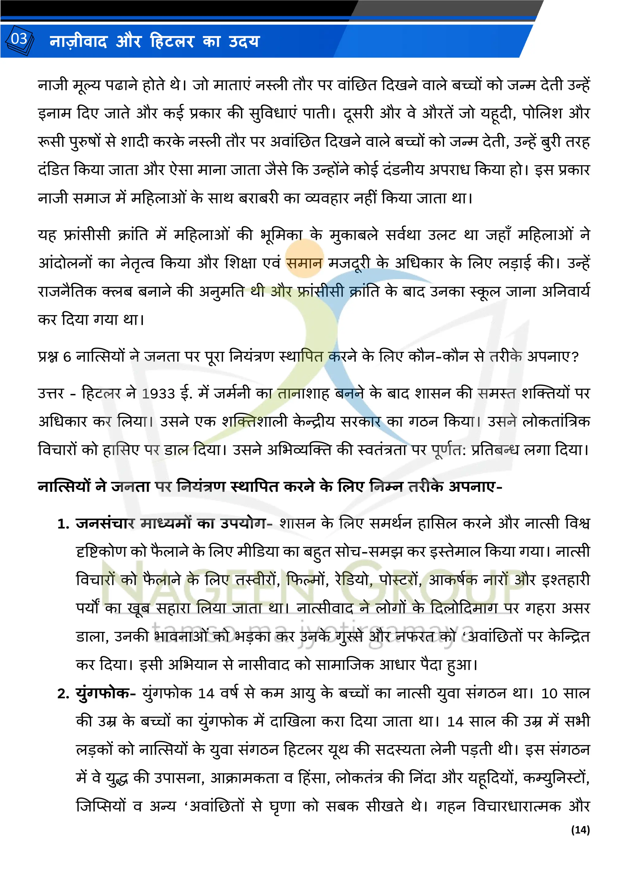 (14)
नाज़ीिाद और हहटलर का उदय
03
नाजी र्ूल्य पढाने होते थे। जो र्ाताएं नस्ली तौर पर िांजछत कदिने िाले बच्चों को जन्म देती उन्हें
इनार् कदए जाते और कई प्रकार की सुविधाएं पाती। दूसरी और िे औरतें जो यहूदी, पोजलश और
रूसी पुरुषों से शादी करक
े नस्ली तौर पर अिांजछत कदिने िाले बच्चों को जन्म देती, उन्हें बुरी तरह
दंकडत ककया जाता और ऐसा र्ाना जाता जैसे कक उन्होंने कोई दंडनीय अपराध ककया हो। इस प्रकार
नाजी सर्ाज र्ें र्हहलाओं क
े साथ बराबरी का व्यिहार नहीं ककया जाता था।
यह फ्ांसीसी क्रांतत र्ें र्हहलाओं की भूमर्का क
े र्ुकाबले सिमथा उलट था जहााँ र्हहलाओं ने
आंदोलनों का नेतृत्व ककया और जशक्षा एिं सर्ान र्जदूरी क
े अमधकार क
े जलए लडाई की। उन्हें
राजनैततक क्लब बनाने की अनुर्तत थी और फ्ांसीसी क्रांतत क
े बाद उनका स्क
ू ल जाना अतनिायम
कर कदया गया था।
प्रश्न 6 नास्थत्सयों ने जनता पर पूरा तनयंत्रण स्थाद्वपत करने क
े जलए कौन-कौन से तरीक
े अपनाए?
उत्तर - हहटलर ने 1933 ई. र्ें जर्मनी का तानाशाह बनने क
े बाद शासन की सर्स्त शल्जियों पर
अमधकार कर जलया। उसने एक शल्जिशाली क
े िीय सरकार का गठन ककया। उसने लोकतांत्रत्रक
विचारों को हाससए पर डाल कदया। उसने अमभव्यल्जि की स्वतंत्रता पर पूणमत: प्रततबि लगा कदया।
नात्सत्सयों ने जनिा पर ननयंत्रण स्थाप्रपि करने क
े ललए ननम्न िरीक
े अपनाए-
1. जनसंचार माध्यमों का उपयोग- शासन क
े जलए सर्थमन हाससल करने और नात्सी विश्व
दृत्रष्ट्कोण को फ
ै लाने क
े जलए र्ीकडया का बहुत सोच-सर्झ कर इस्तेर्ाल ककया गया। नात्सी
विचारों को फ
ै लाने क
े जलए तस्वीरों, कफल्मों, रेकडयो, पोररों, आकषमक नारों और इश्तहारी
पयों का िूब सहारा जलया जाता था। नात्सीिाद ने लोगों क
े कदलोकदर्ाग पर गहरा असर
डाला, उनकी भािनाओं को भडका कर उनक
े गुस्से और नफरत को ‘अिांजछतों पर क
े स्ट्ित
कर कदया। इसी अमभयान से नासीिाद को सार्ाजजक आधार पैदा हुआ।
2. युंगफोक- युंगफोक 14 िषम से कर् आयु क
े बच्चों का नात्सी युिा संगठन था। 10 साल
की उम्र क
े बच्चों का युंगफोक र्ें दाखिला करा कदया जाता था। 14 साल की उम्र र्ें सभी
लडकों को नास्थत्सयों क
े युिा संगठन हहटलर यूथ की सदस्यता लेनी पडती थी। इस संगठन
र्ें िे युद्ध की उपासना, आक्रार्कता ि हहिंसा, लोकतंत्र की तनिंदा और यहूकदयों, कम्युतनरों,
जजस्ट्प्सयों ि अन्य ‘अिांजछतों से घृणा को सबक सीिते थे। गहन विचारधारात्मक और
 