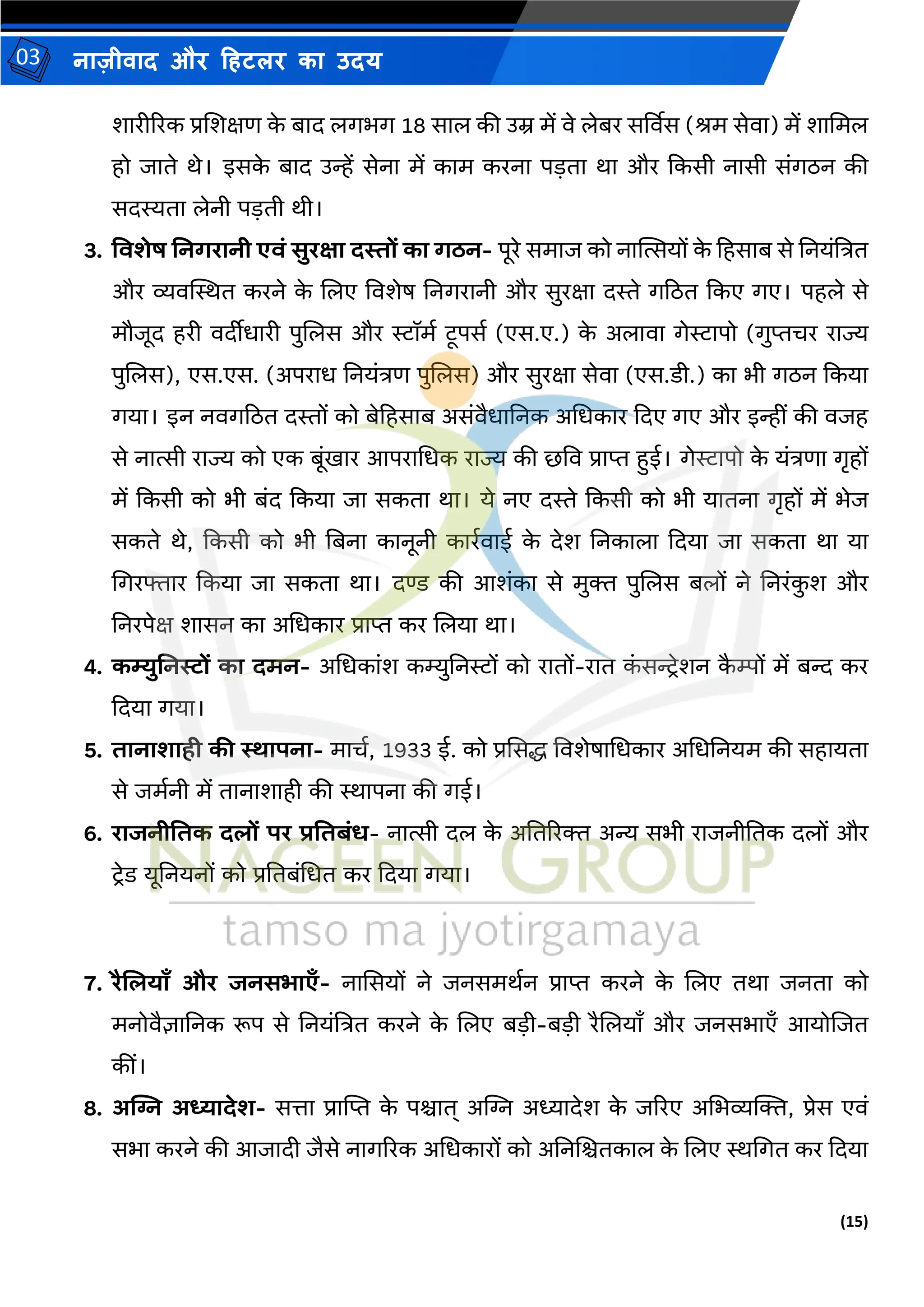 (15)
नाज़ीिाद और हहटलर का उदय
03
शारीररक प्रजशक्षण क
े बाद लगभग 18 साल की उम्र र्ें िे लेबर सर्विस (िर् सेिा) र्ें शामर्ल
हो जाते थे। इसक
े बाद उन्हें सेना र्ें कार् करना पडता था और ककसी नासी संगठन की
सदस्यता लेनी पडती थी।
3. तवशेष ननगरानी एवं सुरक्षा दस्तों का गठन- पूरे सर्ाज को नास्थत्सयों क
े हहसाब से तनयंत्रत्रत
और व्यिस्थस्थत करने क
े जलए विशेष तनगरानी और सुरक्षा दस्ते गठठत ककए गए। पहले से
र्ौजूद हरी िदीीधारी पुजलस और रॉर्म टूपसम (एस.ए.) क
े अलािा गेरापो (गुप्तचर राज्य
पुजलस), एस.एस. (अपराध तनयंत्रण पुजलस) और सुरक्षा सेिा (एस.डी.) का भी गठन ककया
गया। इन निगठठत दस्तों को बेहहसाब असंिैधातनक अमधकार कदए गए और इन्हीं की िजह
से नात्सी राज्य को एक बूंिार आपरामधक राज्य की छवि प्राप्त हुई। गेरापो क
े यंत्रणा गृहों
र्ें ककसी को भी बंद ककया जा सकता था। ये नए दस्ते ककसी को भी यातना गृहों र्ें भेज
सकते थे, ककसी को भी तबना कानूनी कारमिाई क
े देश तनकाला कदया जा सकता था या
मगरफ्तार ककया जा सकता था। दण्ड की आशंका से र्ुि पुजलस बलों ने तनरंक
ु श और
तनरपेक्ष शासन का अमधकार प्राप्त कर जलया था।
4. कम्युननस्टों का दमन- अमधकांश कम्युतनरों को रातों-रात क
ं सन्ट्िेशन क
ै म्पों र्ें बन्द कर
कदया गया।
5. िानाशािी की स्थापना- र्ाचम, 1933 ई. को प्रससद्ध विशेषामधकार अमधतनयर् की सहायता
से जर्मनी र्ें तानाशाही की स्थापना की गई।
6. राजनीतिक दलों पर प्रतिबंि- नात्सी दल क
े अततररि अन्य सभी राजनीततक दलों और
टिेड यूतनयनों को प्रततबंमधत कर कदया गया।
7. रैललयाँ और जनसभाएँ- नाससयों ने जनसर्थमन प्राप्त करने क
े जलए तथा जनता को
र्नोिैज्ञातनक रूप से तनयंत्रत्रत करने क
े जलए बडी-बडी रैजलयााँ और जनसभाएाँ आयोजजत
कीं।
8. अत्सि अध्यादेश- सत्ता प्रास्ट्प्त क
े पश्चात् अस्ट्ि अध्यादेश क
े जररए अमभव्यल्जि, प्रेस एिं
सभा करने की आजादी जैसे नागररक अमधकारों को अतनजश्चतकाल क
े जलए स्थमगत कर कदया
 
