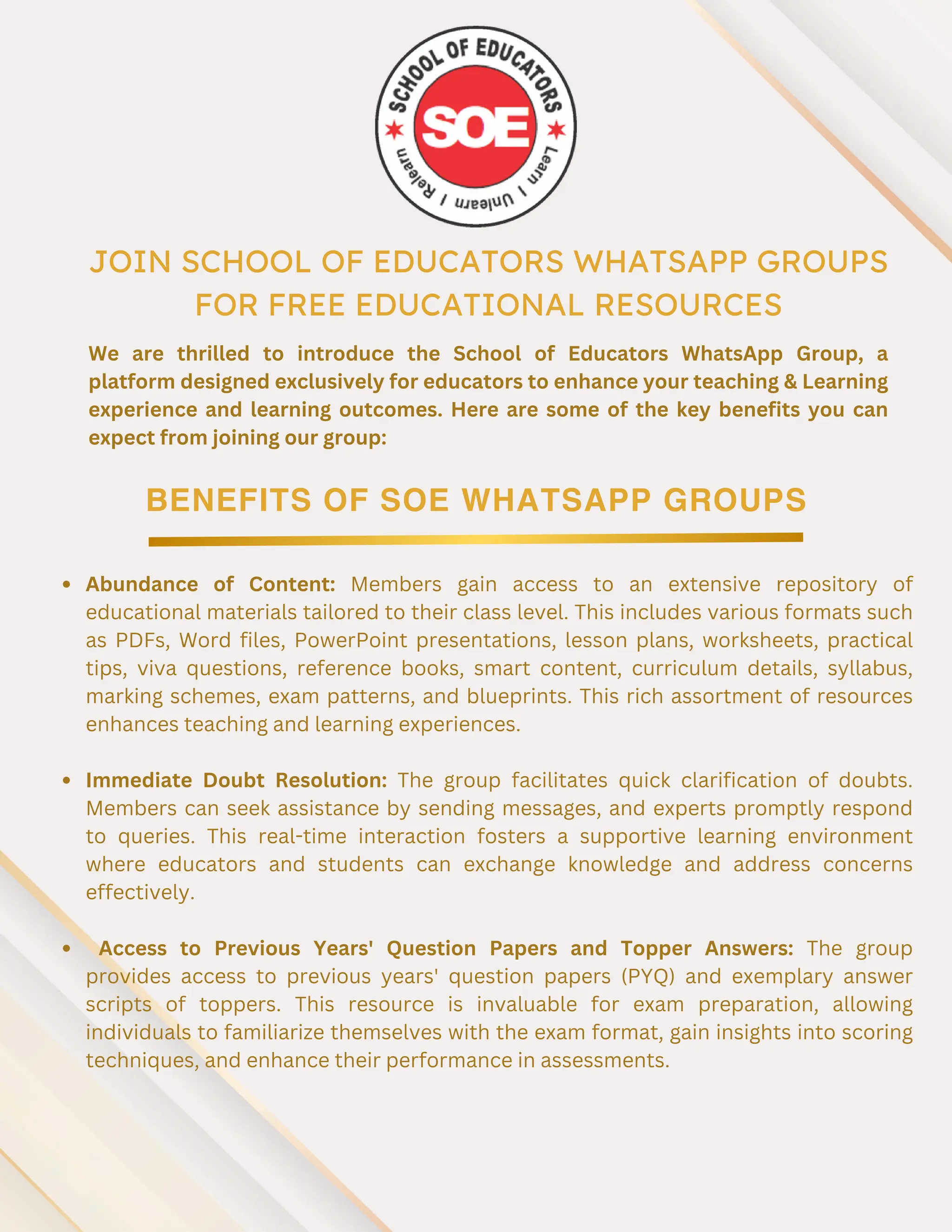 JOIN SCHOOL OF EDUCATORS WHATSAPP GROUPS
FOR FREE EDUCATIONAL RESOURCES
BENEFITS OF SOE WHATSAPP GROUPS
We are thrilled to introduce the School of Educators WhatsApp Group, a
platform designed exclusively for educators to enhance your teaching & Learning
experience and learning outcomes. Here are some of the key benefits you can
expect from joining our group:
Abundance of Content: Members gain access to an extensive repository of
educational materials tailored to their class level. This includes various formats such
as PDFs, Word files, PowerPoint presentations, lesson plans, worksheets, practical
tips, viva questions, reference books, smart content, curriculum details, syllabus,
marking schemes, exam patterns, and blueprints. This rich assortment of resources
enhances teaching and learning experiences.
Immediate Doubt Resolution: The group facilitates quick clarification of doubts.
Members can seek assistance by sending messages, and experts promptly respond
to queries. This real-time interaction fosters a supportive learning environment
where educators and students can exchange knowledge and address concerns
effectively.
Access to Previous Years' Question Papers and Topper Answers: The group
provides access to previous years' question papers (PYQ) and exemplary answer
scripts of toppers. This resource is invaluable for exam preparation, allowing
individuals to familiarize themselves with the exam format, gain insights into scoring
techniques, and enhance their performance in assessments.
 