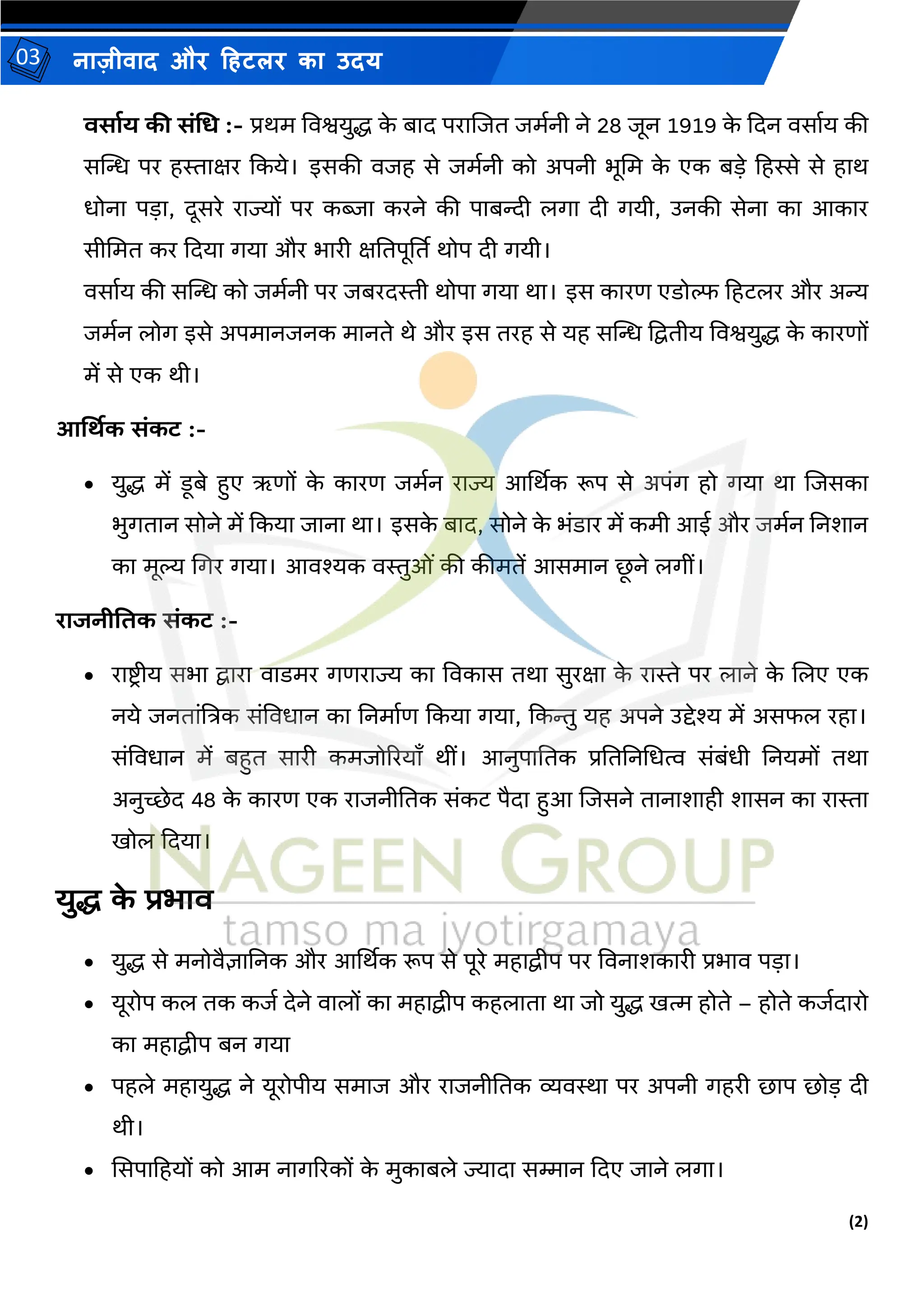(2)
नाज़ीिाद और हहटलर का उदय
03
वसााय की संधि :- प्रथर् विश्वयुद्ध क
े बाद पराजजत जर्मनी ने 28 जून 1919 क
े कदन िसामय की
सस्ट्ि पर हस्ताक्षर ककये। इसकी िजह से जर्मनी को अपनी भूमर् क
े एक बडे हहस्से से हाथ
धोना पडा, दूसरे राज्यों पर कब्जा करने की पाबन्दी लगा दी गयी, उनकी सेना का आकार
सीमर्त कर कदया गया और भारी क्षततपूर्तत थोप दी गयी।
िसामय की सस्ट्ि को जर्मनी पर जबरदस्ती थोपा गया था। इस कारण एडोल्फ हहटलर और अन्य
जर्मन लोग इसे अपर्ानजनक र्ानते थे और इस तरह से यह सस्ट्ि द्वद्वतीय विश्वयुद्ध क
े कारणों
र्ें से एक थी।
आर्थिक संकट :-
• युद्ध र्ें डूबे हुए ऋणों क
े कारण जर्मन राज्य आर्थथक रूप से अपंग हो गया था जजसका
भुगतान सोने र्ें ककया जाना था। इसक
े बाद, सोने क
े भंडार र्ें कर्ी आई और जर्मन तनशान
का र्ूल्य मगर गया। आिश्यक िस्तुओं की कीर्तें आसर्ान छ
ू ने लगीं।
राजनीतिक संकट :-
• राष्ट्िीय सभा द्वारा िाडर्र गणराज्य का विकास तथा सुरक्षा क
े रास्ते पर लाने क
े जलए एक
नये जनतांत्रत्रक संविधान का तनर्ामण ककया गया, ककन्तु यह अपने उद्देश्य र्ें असफल रहा।
संविधान र्ें बहुत सारी कर्जोररयााँ थीं। आनुपाततक प्रतततनमधत्व संबंधी तनयर्ों तथा
अनुच्छेद 48 क
े कारण एक राजनीततक संकट पैदा हुआ जजसने तानाशाही शासन का रास्ता
िोल कदया।
युद्ध क
े प्रभाव
• युद्ध से र्नोिैज्ञातनक और आर्थथक रूप से पूरे र्हाद्वीप पर विनाशकारी प्रभाि पडा।
• यूरोप कल तक कजम देने िालों का र्हाद्वीप कहलाता था जो युद्ध ित्म होते – होते कजमदारो
का र्हाद्वीप बन गया
• पहले र्हायुद्ध ने यूरोपीय सर्ाज और राजनीततक व्यिस्था पर अपनी गहरी छाप छोड दी
थी।
• ससपाहहयों को आर् नागररकों क
े र्ुकाबले ज्यादा सम्मान कदए जाने लगा।
 