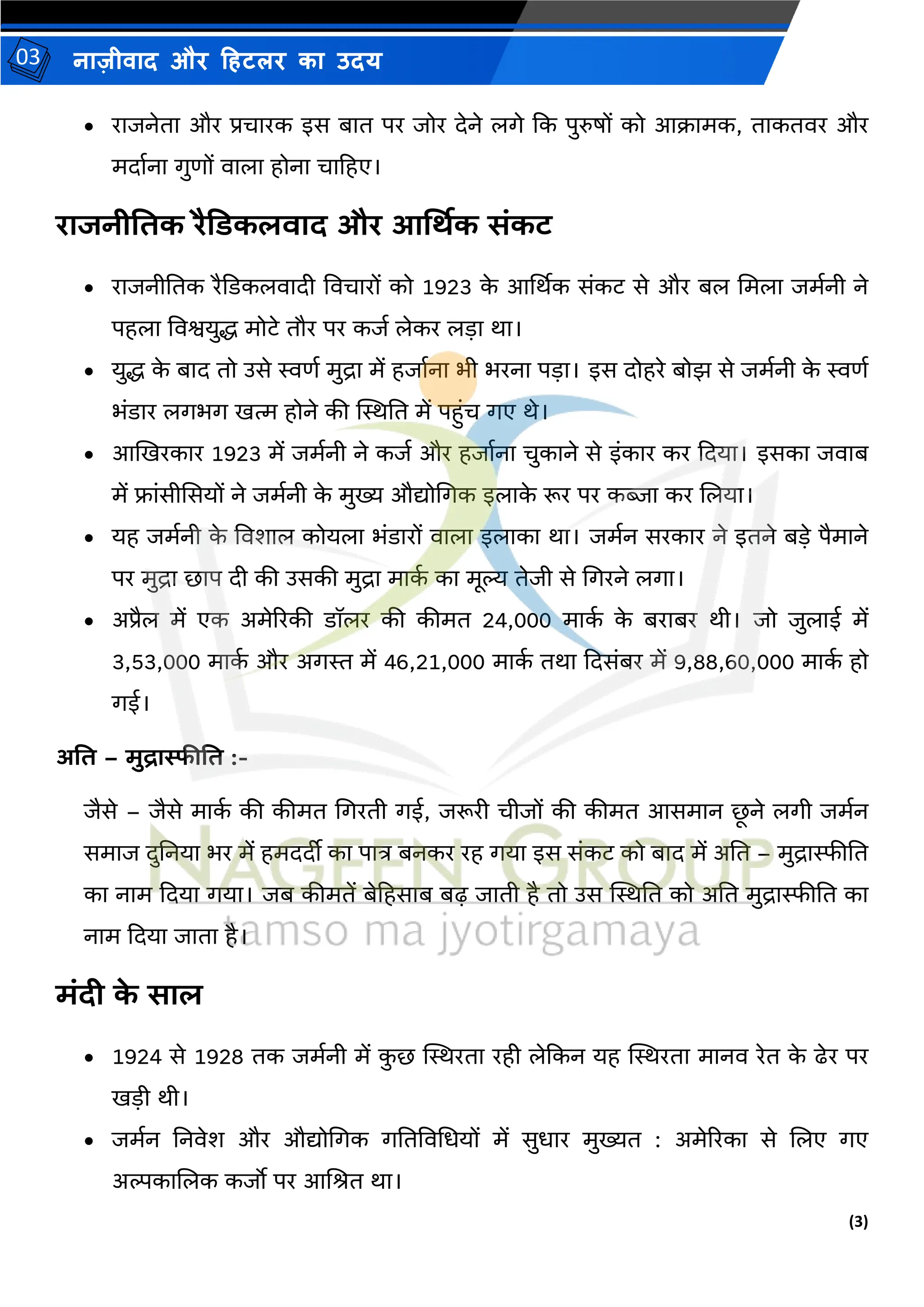 (3)
नाज़ीिाद और हहटलर का उदय
03
• राजनेता और प्रचारक इस बात पर जोर देने लगे कक पुरुषों को आक्रार्क, ताकतिर और
र्दामना गुणों िाला होना चाहहए।
राजनीतिक रैडिकलवाद और आर्थिक संकट
• राजनीततक रैकडकलिादी विचारों को 1923 क
े आर्थथक संकट से और बल मर्ला जर्मनी ने
पहला विश्वयुद्ध र्ोटे तौर पर कजम लेकर लडा था।
• युद्ध क
े बाद तो उसे स्वणम र्ुद्रा र्ें हजामना भी भरना पडा। इस दोहरे बोझ से जर्मनी क
े स्वणम
भंडार लगभग ित्म होने की स्थस्थतत र्ें पहुंच गए थे।
• आखिरकार 1923 र्ें जर्मनी ने कजम और हजामना चुकाने से इंकार कर कदया। इसका जिाब
र्ें फ्ांसीससयों ने जर्मनी क
े र्ुख्य औद्योमगक इलाक
े रूर पर कब्जा कर जलया।
• यह जर्मनी क
े विशाल कोयला भंडारों िाला इलाका था। जर्मन सरकार ने इतने बडे पैर्ाने
पर र्ुद्रा छाप दी की उसकी र्ुद्रा र्ाक
म का र्ूल्य तेजी से मगरने लगा।
• अप्रैल र्ें एक अर्ेररकी डॉलर की कीर्त 24,000 र्ाक
म क
े बराबर थी। जो जुलाई र्ें
3,53,000 र्ाक
म और अगस्त र्ें 46,21,000 र्ाक
म तथा कदसंबर र्ें 9,88,60,000 र्ाक
म हो
गई।
अति – मुद्रास्फीति :-
जैसे – जैसे र्ाक
म की कीर्त मगरती गई, जरूरी चीजों की कीर्त आसर्ान छ
ू ने लगी जर्मन
सर्ाज दुतनया भर र्ें हर्ददीी का पात्र बनकर रह गया इस संकट को बाद र्ें अतत – र्ुद्रास्फीतत
का नार् कदया गया। जब कीर्तें बेहहसाब बढ़ जाती है तो उस स्थस्थतत को अतत र्ुद्रास्फीतत का
नार् कदया जाता है।
मंदी क
े साल
• 1924 से 1928 तक जर्मनी र्ें क
ु छ स्थस्थरता रही लेककन यह स्थस्थरता र्ानि रेत क
े ढेर पर
िडी थी।
• जर्मन तनिेश और औद्योमगक गततविमधयों र्ें सुधार र्ुख्यत : अर्ेररका से जलए गए
अल्पकाजलक कजो पर आजित था।
 
