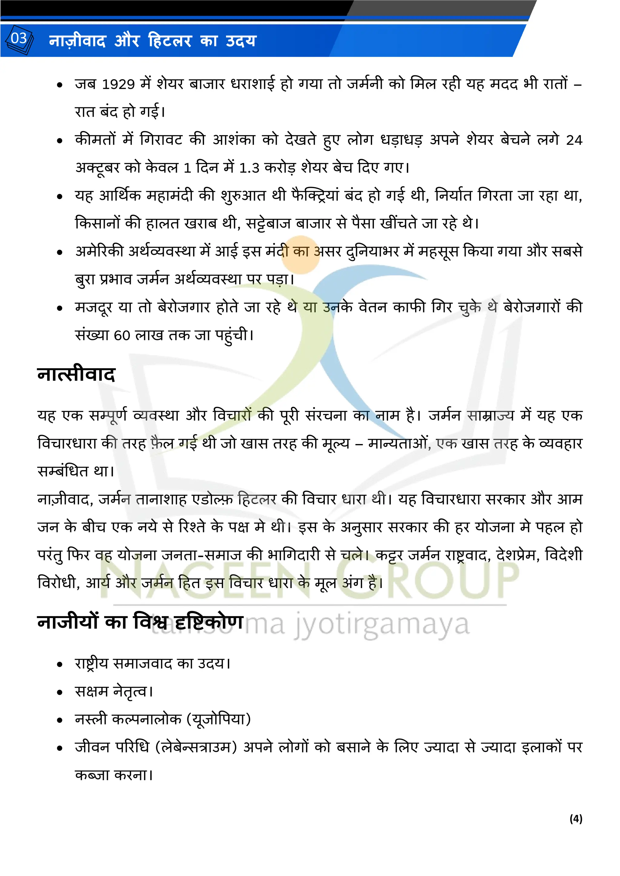 (4)
नाज़ीिाद और हहटलर का उदय
03
• जब 1929 र्ें शेयर बाजार धराशाई हो गया तो जर्मनी को मर्ल रही यह र्दद भी रातों –
रात बंद हो गई।
• कीर्तों र्ें मगरािट की आशंका को देिते हुए लोग धडाधड अपने शेयर बेचने लगे 24
अक्टूबर को क
े िल 1 कदन र्ें 1.3 करोड शेयर बेच कदए गए।
• यह आर्थथक र्हार्ंदी की शुरुआत थी फ
ै क्ट्क्टियां बंद हो गई थी, तनयामत मगरता जा रहा था,
ककसानों की हालत िराब थी, सट्टेबाज बाजार से पैसा िींचते जा रहे थे।
• अर्ेररकी अथमव्यिस्था र्ें आई इस र्ंदी का असर दुतनयाभर र्ें र्हसूस ककया गया और सबसे
बुरा प्रभाि जर्मन अथमव्यिस्था पर पडा।
• र्जदूर या तो बेरोजगार होते जा रहे थे या उनक
े िेतन काफी मगर चुक
े थे बेरोजगारों की
संख्या 60 लाि तक जा पहुंची।
नात्सीवाद
यह एक सम्पूणम व्यिस्था और विचारों की पूरी संरचना का नार् है। जर्मन साम्राज्य र्ें यह एक
विचारधारा की तरह फ
ै ल गई थी जो िास तरह की र्ूल्य – र्ान्यताओं, एक िास तरह क
े व्यिहार
सम्बंमधत था।
ना़िीिाद, जर्मन तानाशाह एडोल्फफ हहटलर की विचार धारा थी। यह विचारधारा सरकार और आर्
जन क
े बीच एक नये से ररश्ते क
े पक्ष र्े थी। इस क
े अनुसार सरकार की हर योजना र्े पहल हो
परंतु कफर िह योजना जनता-सर्ाज की भामगदारी से चले। कट्टर जर्मन राष्ट्ििाद, देशप्रेर्, विदेशी
विरोधी, आयम और जर्मन हहत इस विचार धारा क
े र्ूल अंग है।
नाजीयों का तवश्व दृतिकोण
• राष्ट्िीय सर्ाजिाद का उदय।
• सक्षर् नेतृत्व।
• नस्ली कल्पनालोक (यूजोद्वपया)
• जीिन पररमध (लेबेन्सत्राउर्) अपने लोगों को बसाने क
े जलए ज्यादा से ज्यादा इलाकों पर
कब्जा करना।
 