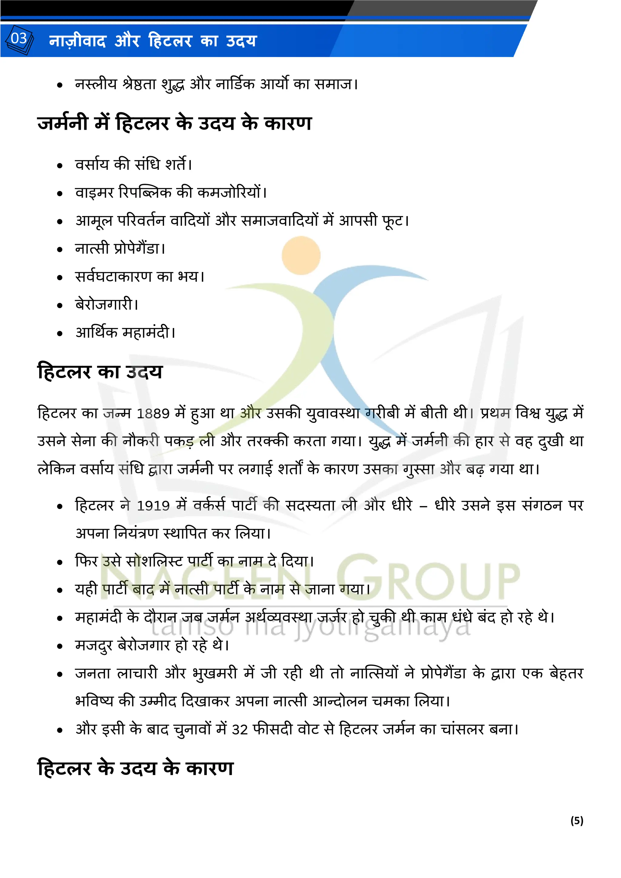 (5)
नाज़ीिाद और हहटलर का उदय
03
• नस्लीय िेष्ठता शुद्ध और नार्डडक आयो का सर्ाज।
जमानी में हिटलर क
े उदय क
े कारण
• िसामय की संमध शते।
• िाइर्र ररपक्ट्िक की कर्जोररयों।
• आर्ूल पररितमन िाकदयों और सर्ाजिाकदयों र्ें आपसी फ
ू ट।
• नात्सी प्रोपेगैंडा।
• सिमघटाकारण का भय।
• बेरोजगारी।
• आर्थथक र्हार्ंदी।
हिटलर का उदय
हहटलर का जन्म 1889 र्ें हुआ था और उसकी युिािस्था गरीबी र्ें बीती थी। प्रथर् विश्व युद्ध र्ें
उसने सेना की नौकरी पकड ली और तरक्की करता गया। युद्ध र्ें जर्मनी की हार से िह दुिी था
लेककन िसामय संमध द्वारा जर्मनी पर लगाई शतों क
े कारण उसका गुस्सा और बढ़ गया था।
• हहटलर ने 1919 र्ें िक
म सम पाटीी की सदस्यता ली और धीरे – धीरे उसने इस संगठन पर
अपना तनयंत्रण स्थाद्वपत कर जलया।
• कफर उसे सोशजलर पाटीी का नार् दे कदया।
• यही पाटीी बाद र्ें नात्सी पाटीी क
े नार् से जाना गया।
• र्हार्ंदी क
े दौरान जब जर्मन अथमव्यिस्था जजमर हो चुकी थी कार् धंधे बंद हो रहे थे।
• र्जदुर बेरोजगार हो रहे थे।
• जनता लाचारी और भुिर्री र्ें जी रही थी तो नास्थत्सयों ने प्रोपेगैंडा क
े द्वारा एक बेहतर
भविष्य की उम्मीद कदिाकर अपना नात्सी आन्दोलन चर्का जलया।
• और इसी क
े बाद चुनािों र्ें 32 फीसदी िोट से हहटलर जर्मन का चांसलर बना।
हिटलर क
े उदय क
े कारण
 