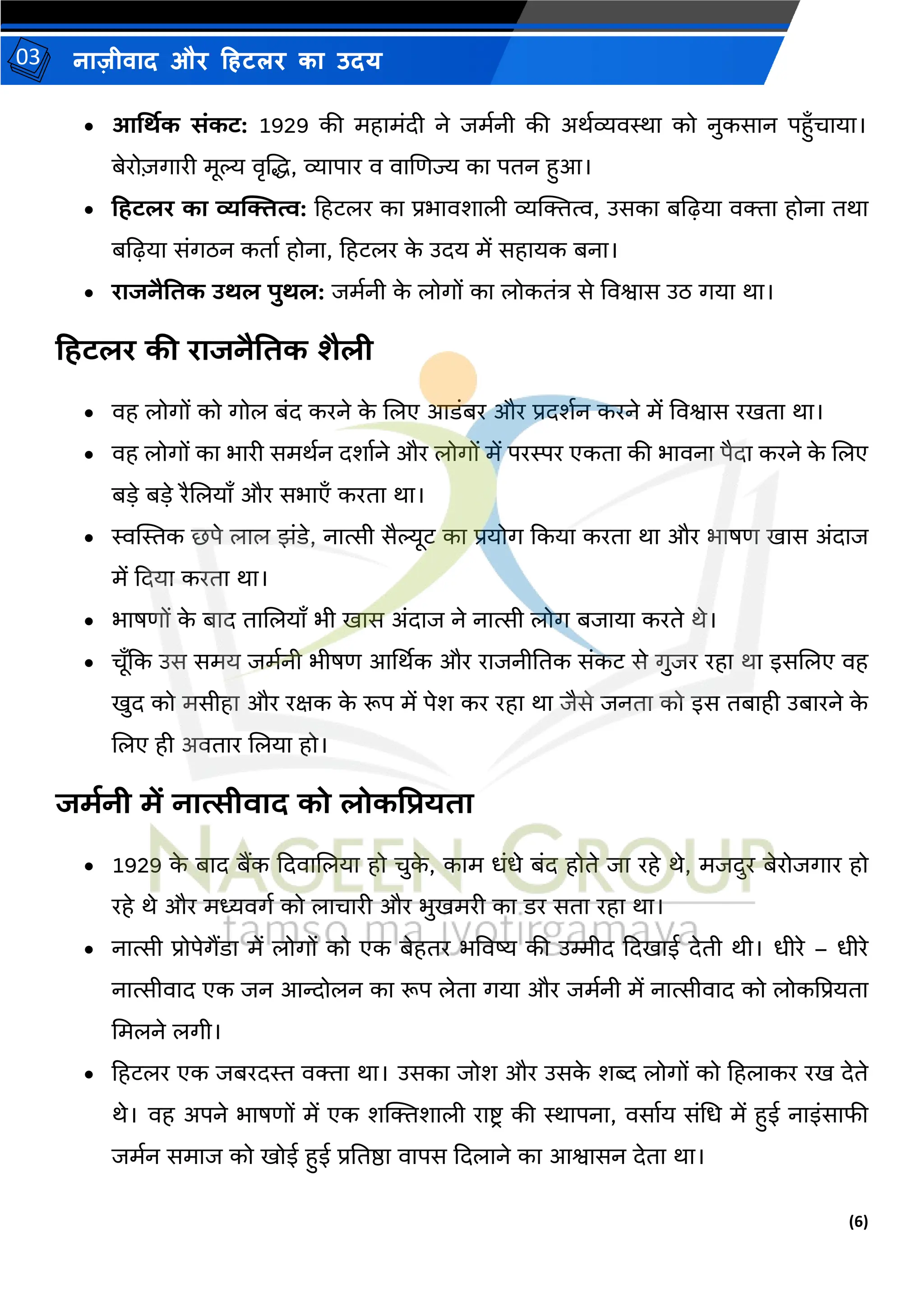 (6)
नाज़ीिाद और हहटलर का उदय
03
• आर्थिक संकट: 1929 की र्हार्ंदी ने जर्मनी की अथमव्यिस्था को नुकसान पहुाँचाया।
बेरो़िगारी र्ूल्य िृजद्ध, व्यापार ि िाजणज्य का पतन हुआ।
• हिटलर का व्यक्तित्व: हहटलर का प्रभािशाली व्यल्जित्व, उसका बद्वढ़या ििा होना तथा
बद्वढ़या संगठन कताम होना, हहटलर क
े उदय र्ें सहायक बना।
• राजनैतिक उिल पुिल: जर्मनी क
े लोगों का लोकतंत्र से विश्वास उठ गया था।
हिटलर की राजनैतिक शैली
• िह लोगों को गोल बंद करने क
े जलए आडंबर और प्रदशमन करने र्ें विश्वास रिता था।
• िह लोगों का भारी सर्थमन दशामने और लोगों र्ें परस्पर एकता की भािना पैदा करने क
े जलए
बडे बडे रैजलयााँ और सभाएाँ करता था।
• स्वस्थस्तक छपे लाल झंडे, नात्सी सैल्यूट का प्रयोग ककया करता था और भाषण िास अंदाज
र्ें कदया करता था।
• भाषणों क
े बाद ताजलयााँ भी िास अंदाज ने नात्सी लोग बजाया करते थे।
• चूाँकक उस सर्य जर्मनी भीषण आर्थथक और राजनीततक संकट से गुजर रहा था इसजलए िह
िुद को र्सीहा और रक्षक क
े रूप र्ें पेश कर रहा था जैसे जनता को इस तबाही उबारने क
े
जलए ही अितार जलया हो।
जमानी में नात्सीवाद को लोकप्रप्रयिा
• 1929 क
े बाद बैंक कदिाजलया हो चुक
े , कार् धंधे बंद होते जा रहे थे, र्जदुर बेरोजगार हो
रहे थे और र्ध्यिगम को लाचारी और भुिर्री का डर सता रहा था।
• नात्सी प्रोपेगैंडा र्ें लोगों को एक बेहतर भविष्य की उम्मीद कदिाई देती थी। धीरे – धीरे
नात्सीिाद एक जन आन्दोलन का रूप लेता गया और जर्मनी र्ें नात्सीिाद को लोकद्वप्रयता
मर्लने लगी।
• हहटलर एक जबरदस्त ििा था। उसका जोश और उसक
े शब्द लोगों को हहलाकर रि देते
थे। िह अपने भाषणों र्ें एक शल्जिशाली राष्ट्ि की स्थापना, िसामय संमध र्ें हुई नाइंसाफी
जर्मन सर्ाज को िोई हुई प्रततष्ठा िापस कदलाने का आश्वासन देता था।
 