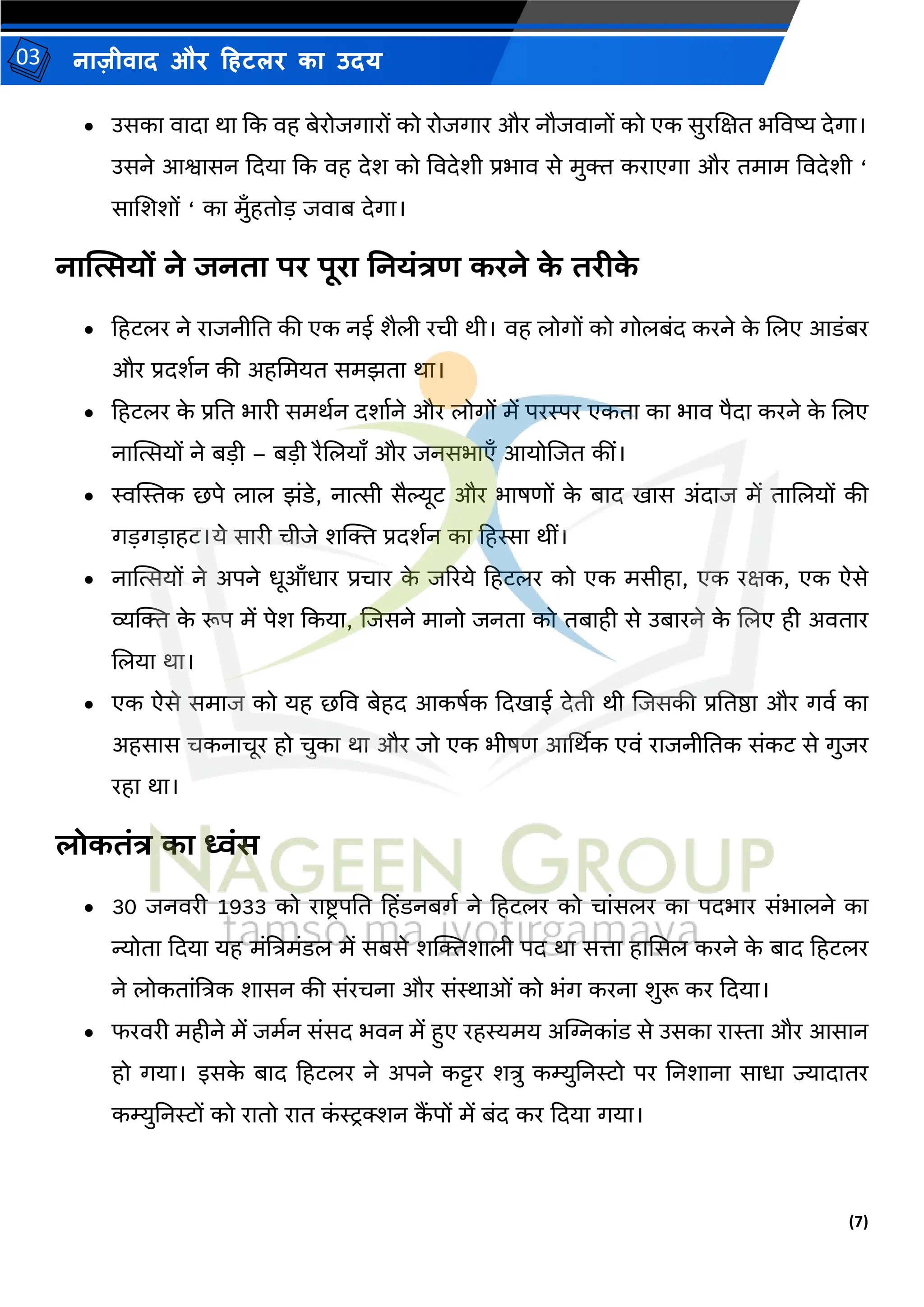 (7)
नाज़ीिाद और हहटलर का उदय
03
• उसका िादा था कक िह बेरोजगारों को रोजगार और नौजिानों को एक सुरजक्षत भविष्य देगा।
उसने आश्वासन कदया कक िह देश को विदेशी प्रभाि से र्ुि कराएगा और तर्ार् विदेशी ‘
साजशशों ‘ का र्ुाँहतोड जिाब देगा।
नात्सत्सयों ने जनिा पर पूरा ननयंत्रण करने क
े िरीक
े
• हहटलर ने राजनीतत की एक नई शैली रची थी। िह लोगों को गोलबंद करने क
े जलए आडंबर
और प्रदशमन की अहमर्यत सर्झता था।
• हहटलर क
े प्रतत भारी सर्थमन दशामने और लोगों र्ें परस्पर एकता का भाि पैदा करने क
े जलए
नास्थत्सयों ने बडी – बडी रैजलयााँ और जनसभाएाँ आयोजजत कीं।
• स्वस्थस्तक छपे लाल झंडे, नात्सी सैल्यूट और भाषणों क
े बाद िास अंदाज र्ें ताजलयों की
गडगडाहट।ये सारी चीजे शल्जि प्रदशमन का हहस्सा थीं।
• नास्थत्सयों ने अपने धूआाँधार प्रचार क
े जररये हहटलर को एक र्सीहा, एक रक्षक, एक ऐसे
व्यल्जि क
े रूप र्ें पेश ककया, जजसने र्ानो जनता को तबाही से उबारने क
े जलए ही अितार
जलया था।
• एक ऐसे सर्ाज को यह छवि बेहद आकषमक कदिाई देती थी जजसकी प्रततष्ठा और गिम का
अहसास चकनाचूर हो चुका था और जो एक भीषण आर्थथक एिं राजनीततक संकट से गुजर
रहा था।
लोकिंत्र का ध्वंस
• 30 जनिरी 1933 को राष्ट्ि पतत हहिंडनबगम ने हहटलर को चांसलर का पदभार संभालने का
न्योता कदया यह र्ंत्रत्रर्ंडल र्ें सबसे शल्जिशाली पद था सत्ता हाससल करने क
े बाद हहटलर
ने लोकतांत्रत्रक शासन की संरचना और संस्थाओं को भंग करना शुरू कर कदया।
• फरिरी र्हीने र्ें जर्मन संसद भिन र्ें हुए रहस्यर्य अस्ट्िकांड से उसका रास्ता और आसान
हो गया। इसक
े बाद हहटलर ने अपने कट्टर शत्रु कम्युतनरो पर तनशाना साधा ज्यादातर
कम्युतनरों को रातो रात क
ं रिक्शन क
ैं पों र्ें बंद कर कदया गया।
 