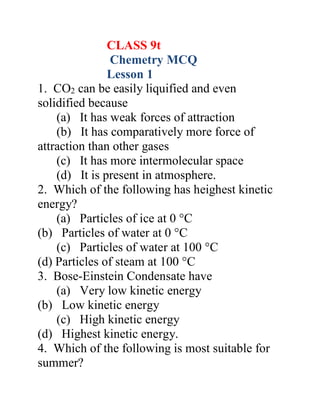 CLASS 9t
Chemetry MCQ
Lesson 1
1. CO2 can be easily liquified and even
solidified because
(a) It has weak forces of attraction
(b) It has comparatively more force of
attraction than other gases
(c) It has more intermolecular space
(d) It is present in atmosphere.
2. Which of the following has heighest kinetic
energy?
(a) Particles of ice at 0 °C
(b) Particles of water at 0 °C
(c) Particles of water at 100 °C
(d) Particles of steam at 100 °C
3. Bose-Einstein Condensate have
(a) Very low kinetic energy
(b) Low kinetic energy
(c) High kinetic energy
(d) Highest kinetic energy.
4. Which of the following is most suitable for
summer?
 