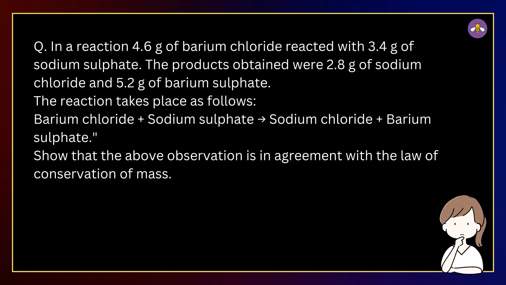 Q. In a reaction 4.6 g of barium chloride reacted with 3.4 g of
sodium sulphate. The products obtained were 2.8 g of sodium
chloride and 5.2 g of barium sulphate.
The reaction takes place as follows:
Barium chloride + Sodium sulphate → Sodium chloride + Barium
sulphate."
Show that the above observation is in agreement with the law of
conservation of mass.​
 