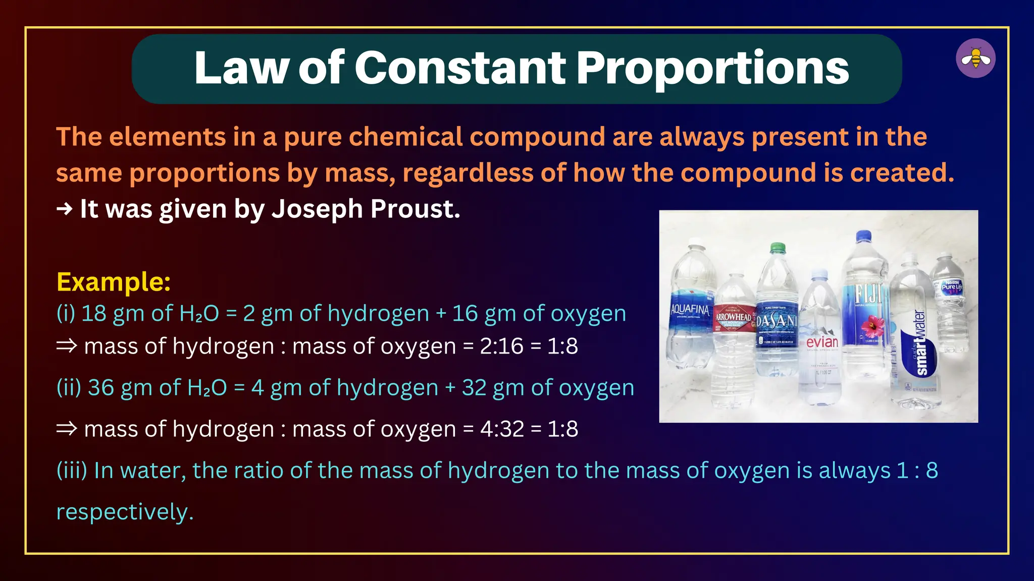 The elements in a pure chemical compound are always present in the
same proportions by mass, regardless of how the compound is created.
→ It was given by Joseph Proust.
Example:
(i) 18 gm of H₂O = 2 gm of hydrogen + 16 gm of oxygen
⇒ mass of hydrogen : mass of oxygen = 2:16 = 1:8
(ii) 36 gm of H₂O = 4 gm of hydrogen + 32 gm of oxygen
⇒ mass of hydrogen : mass of oxygen = 4:32 = 1:8
(iii) In water, the ratio of the mass of hydrogen to the mass of oxygen is always 1 : 8
respectively.
Law of Constant Proportions
 