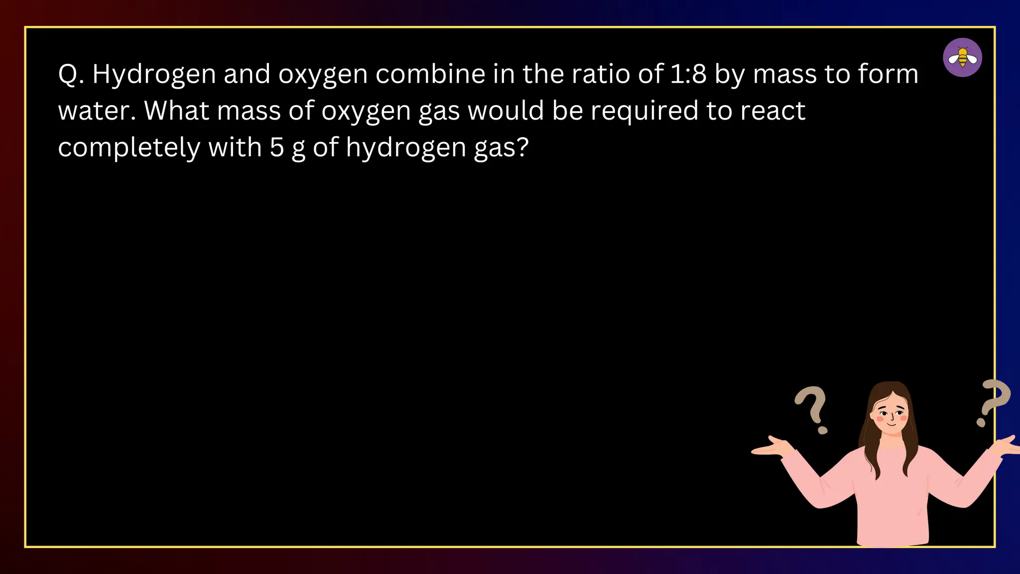 Q. Hydrogen and oxygen combine in the ratio of 1:8 by mass to form
water. What mass of oxygen gas would be required to react
completely with 5 g of hydrogen gas?
 