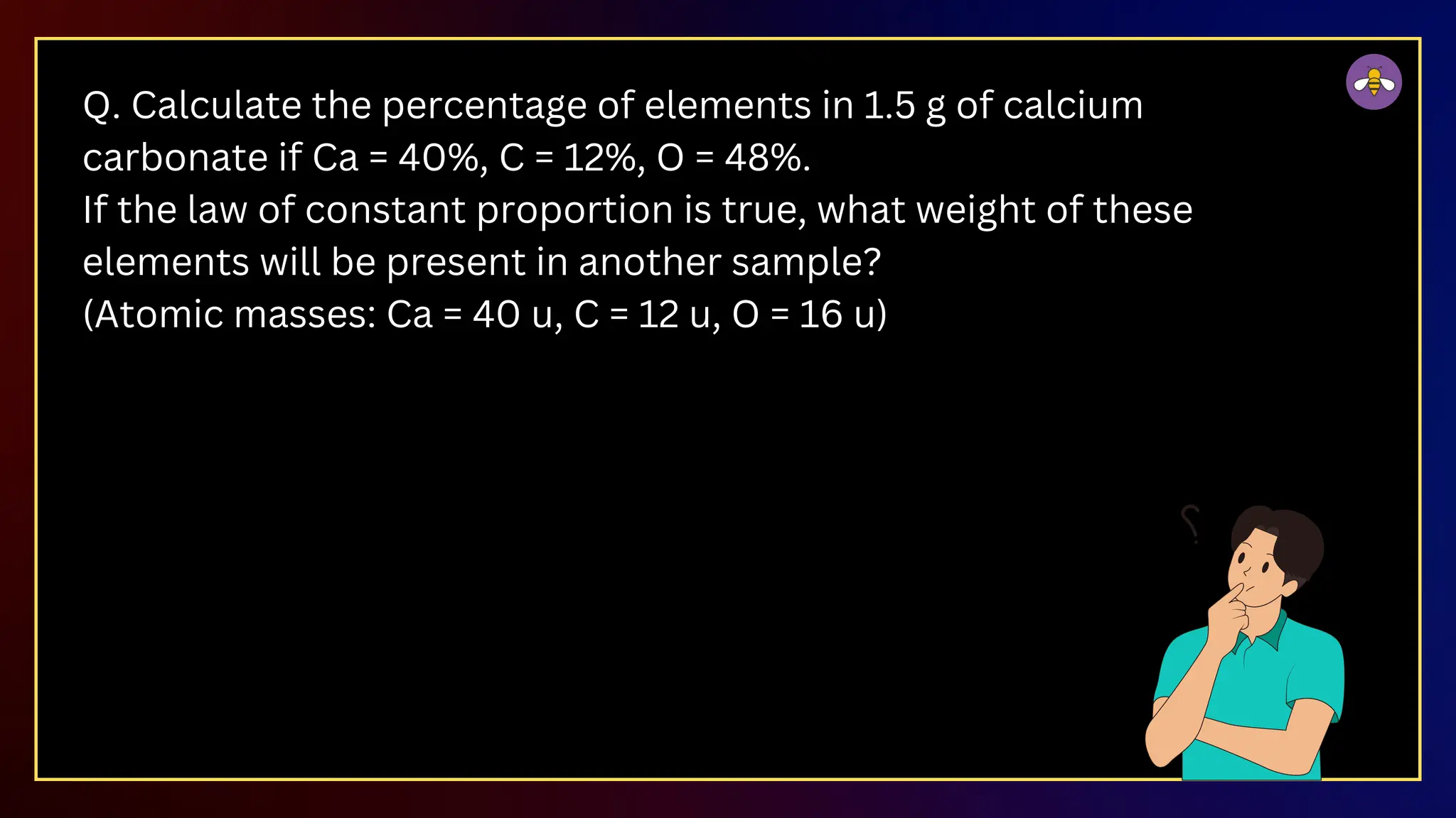 Q. Calculate the percentage of elements in 1.5 g of calcium
carbonate if Ca = 40%, C = 12%, O = 48%.
If the law of constant proportion is true, what weight of these
elements will be present in another sample?
(Atomic masses: Ca = 40 u, C = 12 u, O = 16 u)
 