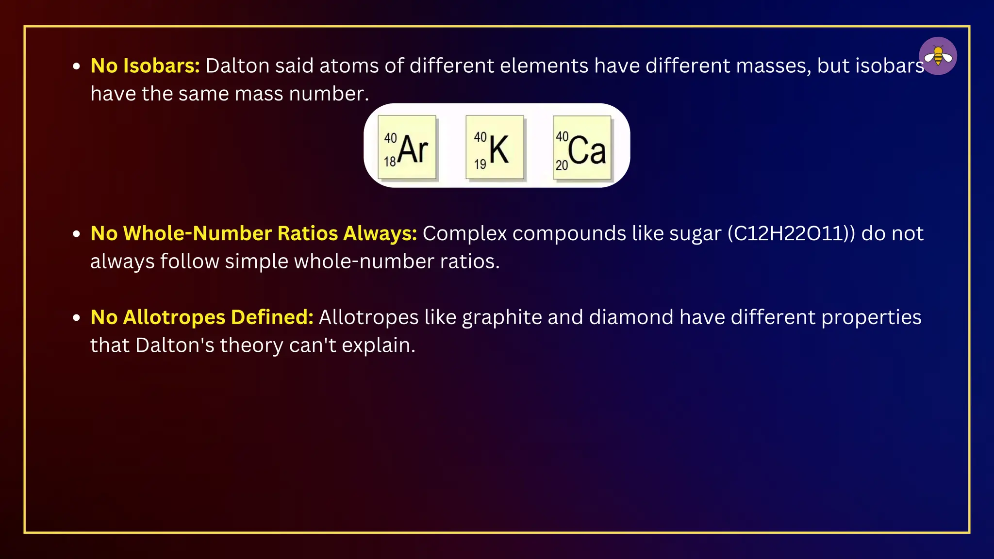 No Isobars: Dalton said atoms of different elements have different masses, but isobars
have the same mass number.
No Whole-Number Ratios Always: Complex compounds like sugar (C12​
H22​
O11​
)) do not
always follow simple whole-number ratios.
No Allotropes Defined: Allotropes like graphite and diamond have different properties
that Dalton's theory can't explain.
 
