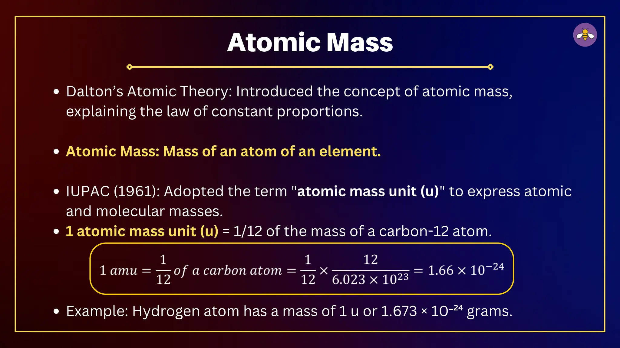 Dalton’s Atomic Theory: Introduced the concept of atomic mass,
explaining the law of constant proportions.
Atomic Mass: Mass of an atom of an element.
IUPAC (1961): Adopted the term "atomic mass unit (u)" to express atomic
and molecular masses.
1 atomic mass unit (u) = 1/12 of the mass of a carbon-12 atom.
Example: Hydrogen atom has a mass of 1 u or 1.673 × 10⁻²⁴ grams.
Atomic Mass
 