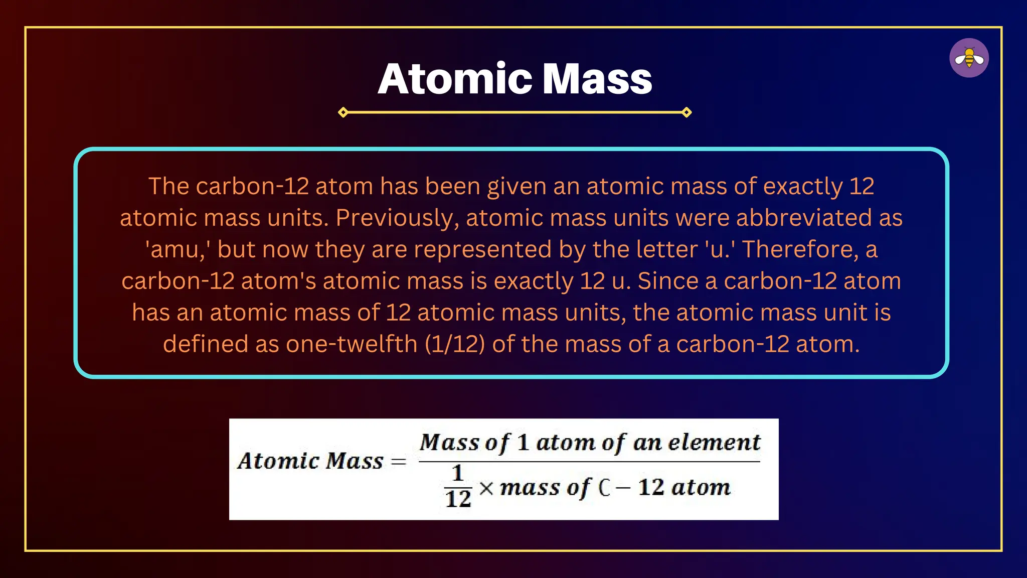 The carbon-12 atom has been given an atomic mass of exactly 12
atomic mass units. Previously, atomic mass units were abbreviated as
'amu,' but now they are represented by the letter 'u.' Therefore, a
carbon-12 atom's atomic mass is exactly 12 u. Since a carbon-12 atom
has an atomic mass of 12 atomic mass units, the atomic mass unit is
defined as one-twelfth (1/12) of the mass of a carbon-12 atom.
Atomic Mass
 