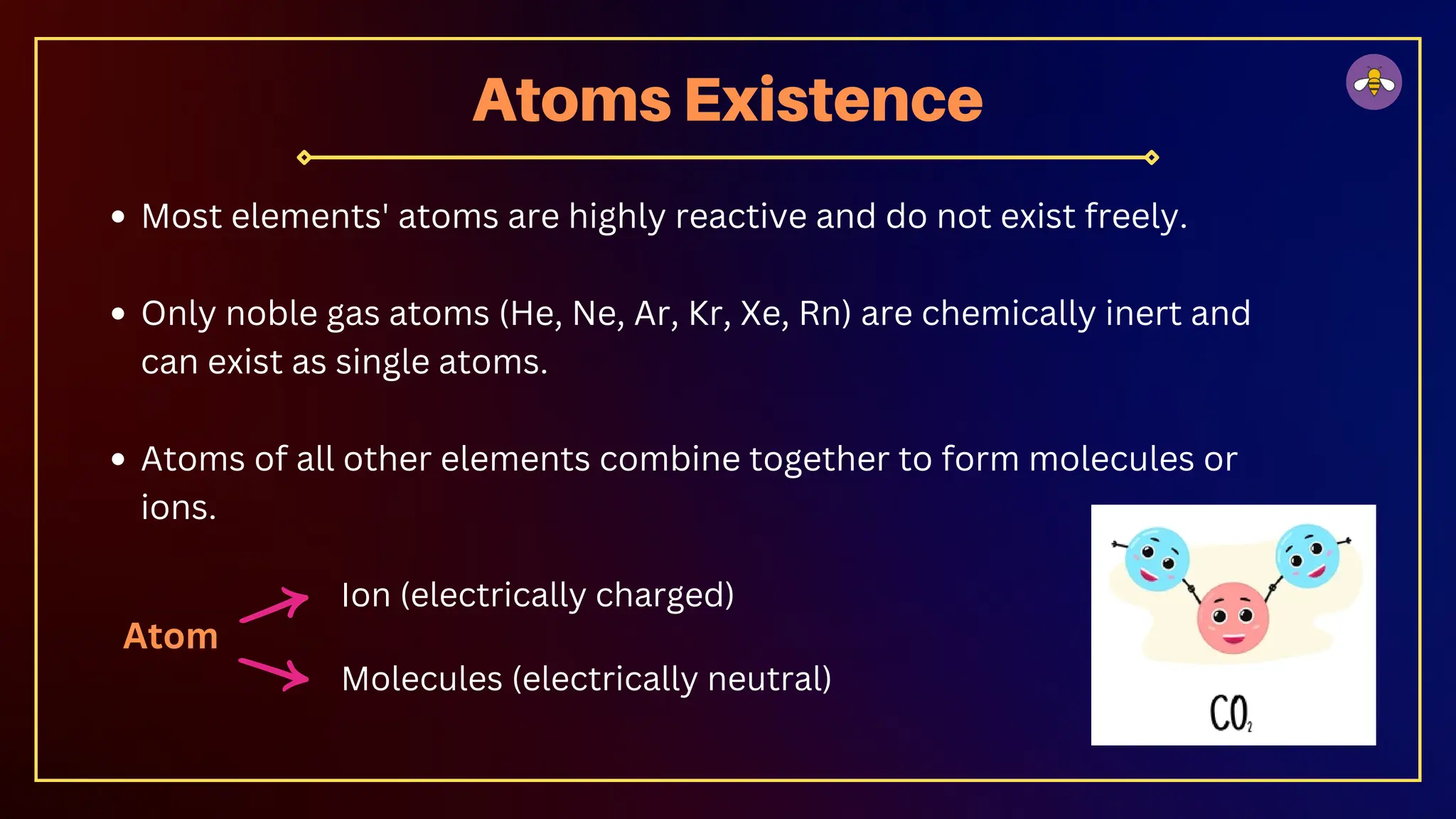 Most elements' atoms are highly reactive and do not exist freely.
Only noble gas atoms (He, Ne, Ar, Kr, Xe, Rn) are chemically inert and
can exist as single atoms.
Atoms of all other elements combine together to form molecules or
ions.
Atoms Existence
Atom
Ion (electrically charged)
Molecules (electrically neutral)
 
