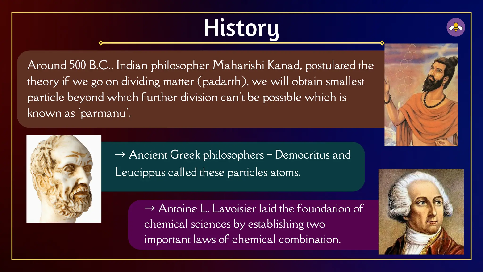 Around 500 B.C., Indian philosopher Maharishi Kanad, postulated the
theory if we go on dividing matter (padarth), we will obtain smallest
particle beyond which further division can't be possible which is
known as 'parmanu'.
History
→ Ancient Greek philosophers – Democritus and
Leucippus called these particles atoms.
→ Antoine L. Lavoisier laid the foundation of
chemical sciences by establishing two
important laws of chemical combination.
 