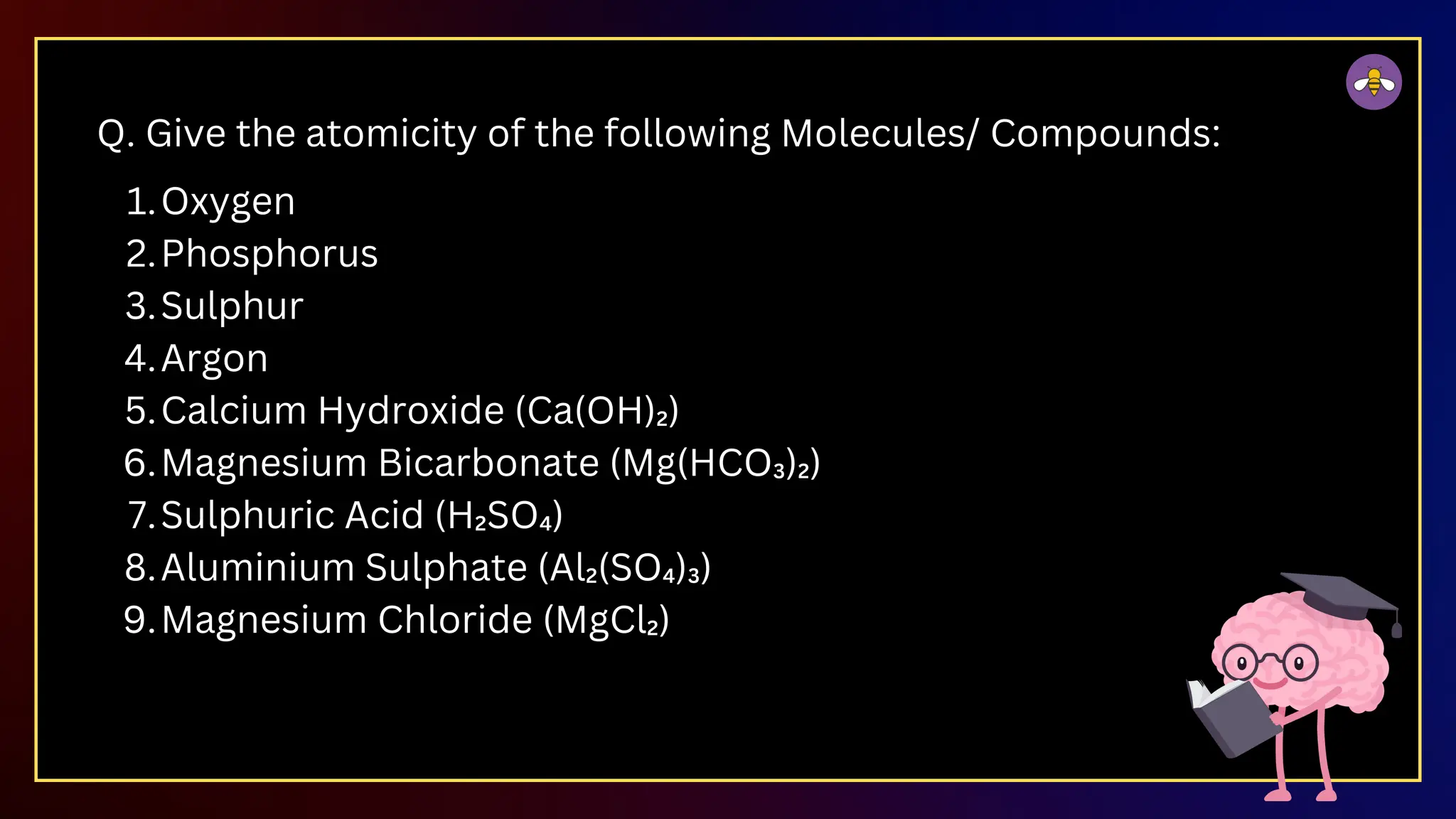 Q. Give the atomicity of the following Molecules/ Compounds:
Oxygen
1.
Phosphorus
2.
Sulphur
3.
Argon
4.
Calcium Hydroxide (Ca(OH)₂)
5.
Magnesium Bicarbonate (Mg(HCO₃)₂)
6.
Sulphuric Acid (H₂SO₄)
7.
Aluminium Sulphate (Al₂(SO₄)₃)
8.
Magnesium Chloride (MgCl₂)
9.
 