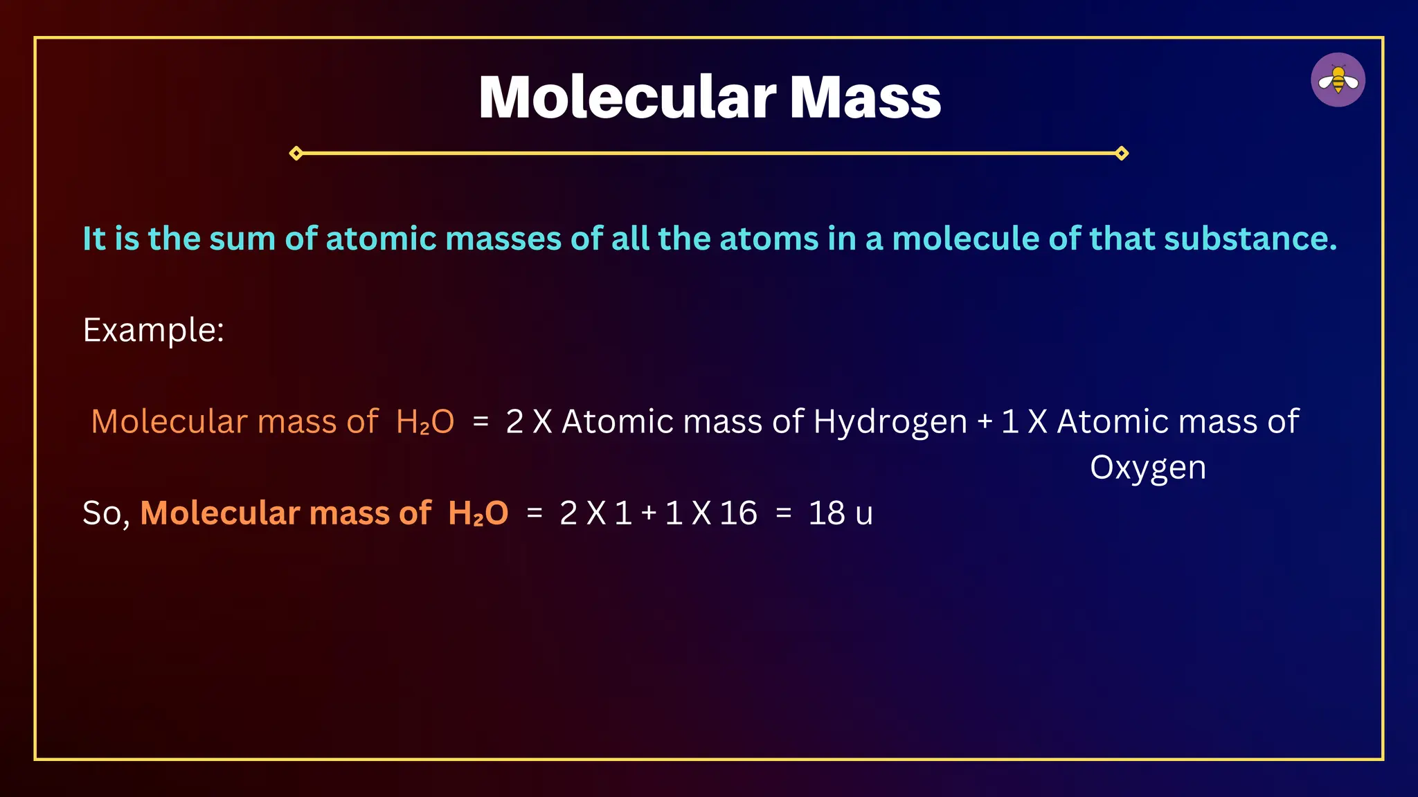 It is the sum of atomic masses of all the atoms in a molecule of that substance.
Example:
Molecular mass of H₂O = 2 X Atomic mass of Hydrogen + 1 X Atomic mass of
Oxygen
So, Molecular mass of H₂O = 2 X 1 + 1 X 16 = 18 u
Molecular Mass
 
