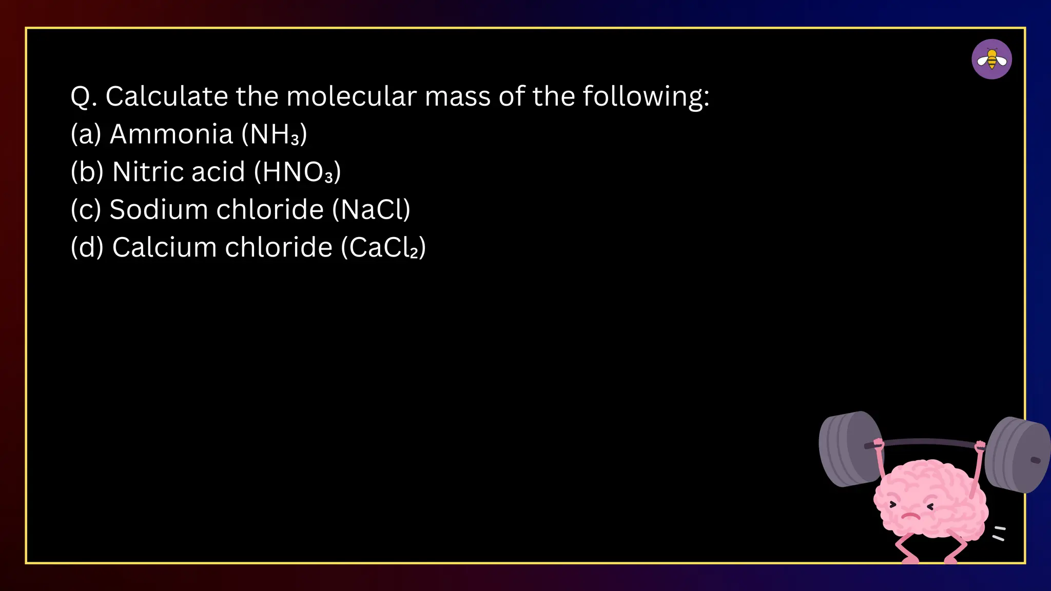 Q. Calculate the molecular mass of the following:
(a) Ammonia (NH₃)
(b) Nitric acid (HNO₃)
(c) Sodium chloride (NaCl)
(d) Calcium chloride (CaCl₂)
 