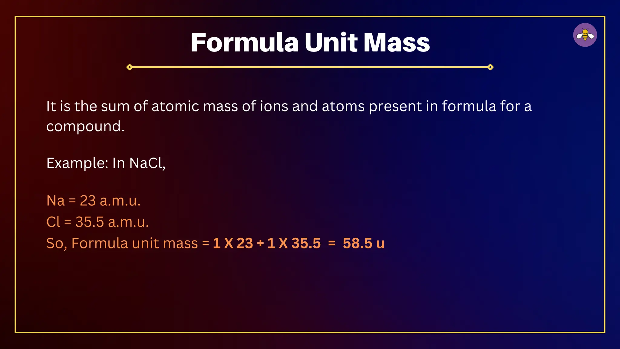 It is the sum of atomic mass of ions and atoms present in formula for a
compound.
Example: In NaCl,
Na = 23 a.m.u.
Cl = 35.5 a.m.u.
So, Formula unit mass = 1 X 23 + 1 X 35.5 = 58.5 u
Formula Unit Mass
 