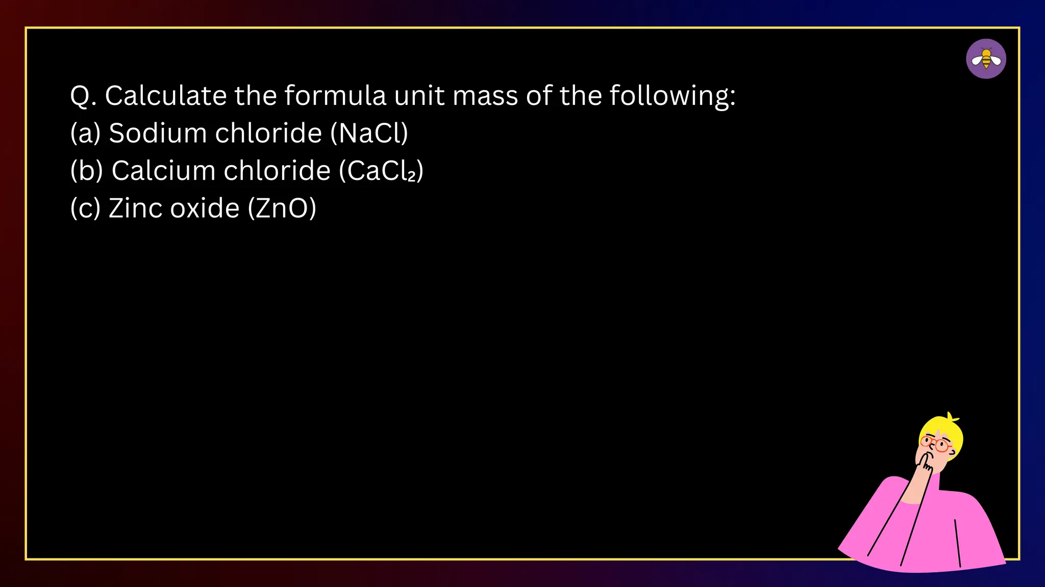 Q. Calculate the formula unit mass of the following:
(a) Sodium chloride (NaCl)
(b) Calcium chloride (CaCl₂)
(c) Zinc oxide (ZnO)
 
