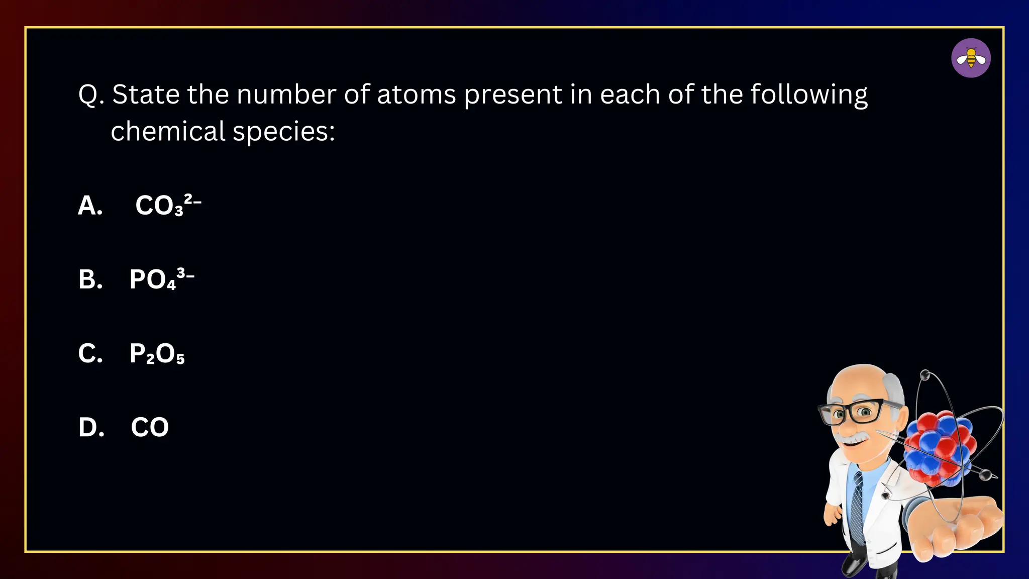 Q. State the number of atoms present in each of the following
chemical species:
A. CO₃²⁻
B. PO₄³⁻
C. P₂O₅
D. CO
 