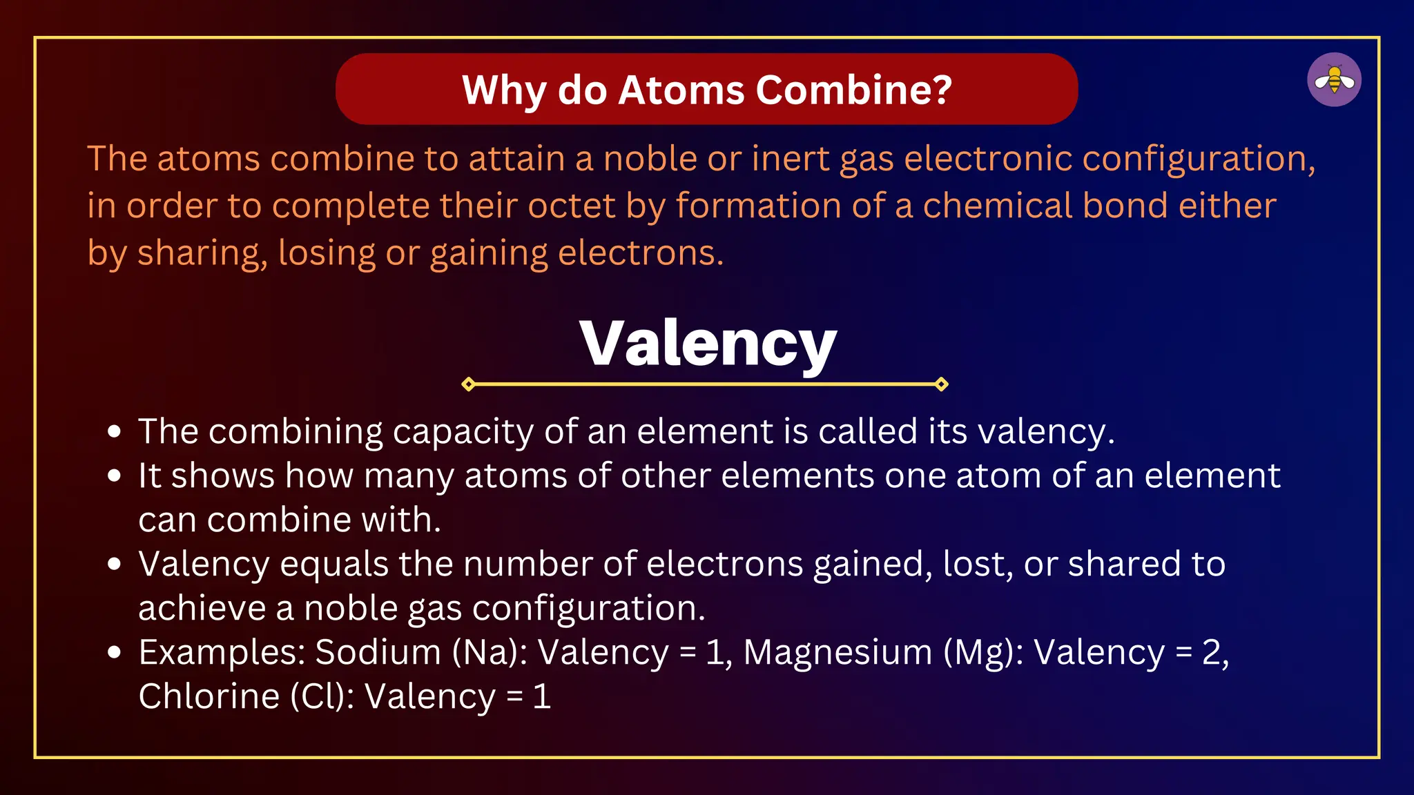 Why do Atoms Combine?
The atoms combine to attain a noble or inert gas electronic configuration,
in order to complete their octet by formation of a chemical bond either
by sharing, losing or gaining electrons.
The combining capacity of an element is called its valency.
It shows how many atoms of other elements one atom of an element
can combine with.
Valency equals the number of electrons gained, lost, or shared to
achieve a noble gas configuration.
Examples: Sodium (Na): Valency = 1, Magnesium (Mg): Valency = 2,
Chlorine (Cl): Valency = 1
Valency
 