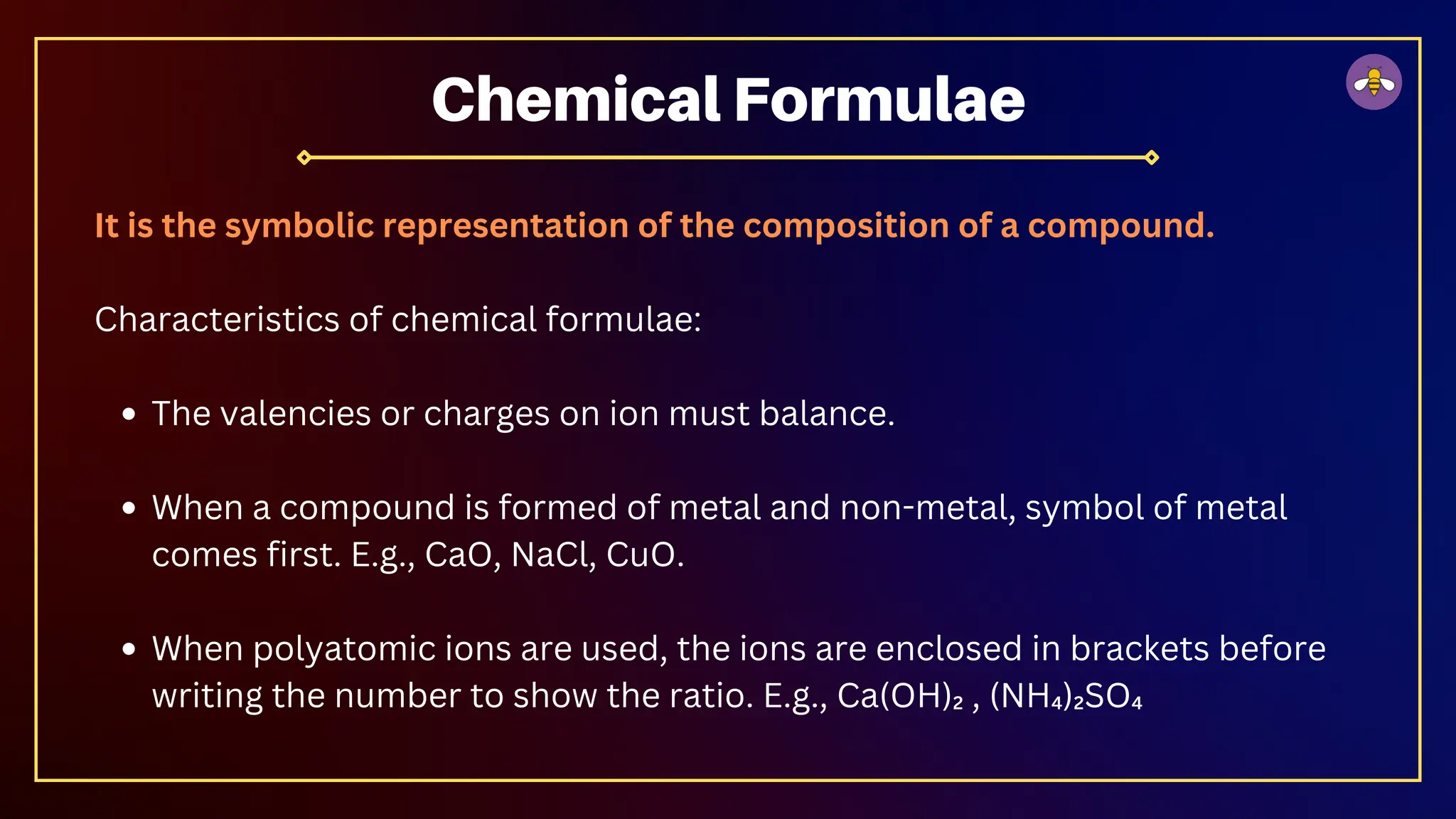 It is the symbolic representation of the composition of a compound.
Characteristics of chemical formulae:
The valencies or charges on ion must balance.
When a compound is formed of metal and non-metal, symbol of metal
comes first. E.g., CaO, NaCl, CuO.
When polyatomic ions are used, the ions are enclosed in brackets before
writing the number to show the ratio. E.g., Ca(OH)₂ , (NH₄)₂SO₄
Chemical Formulae
 