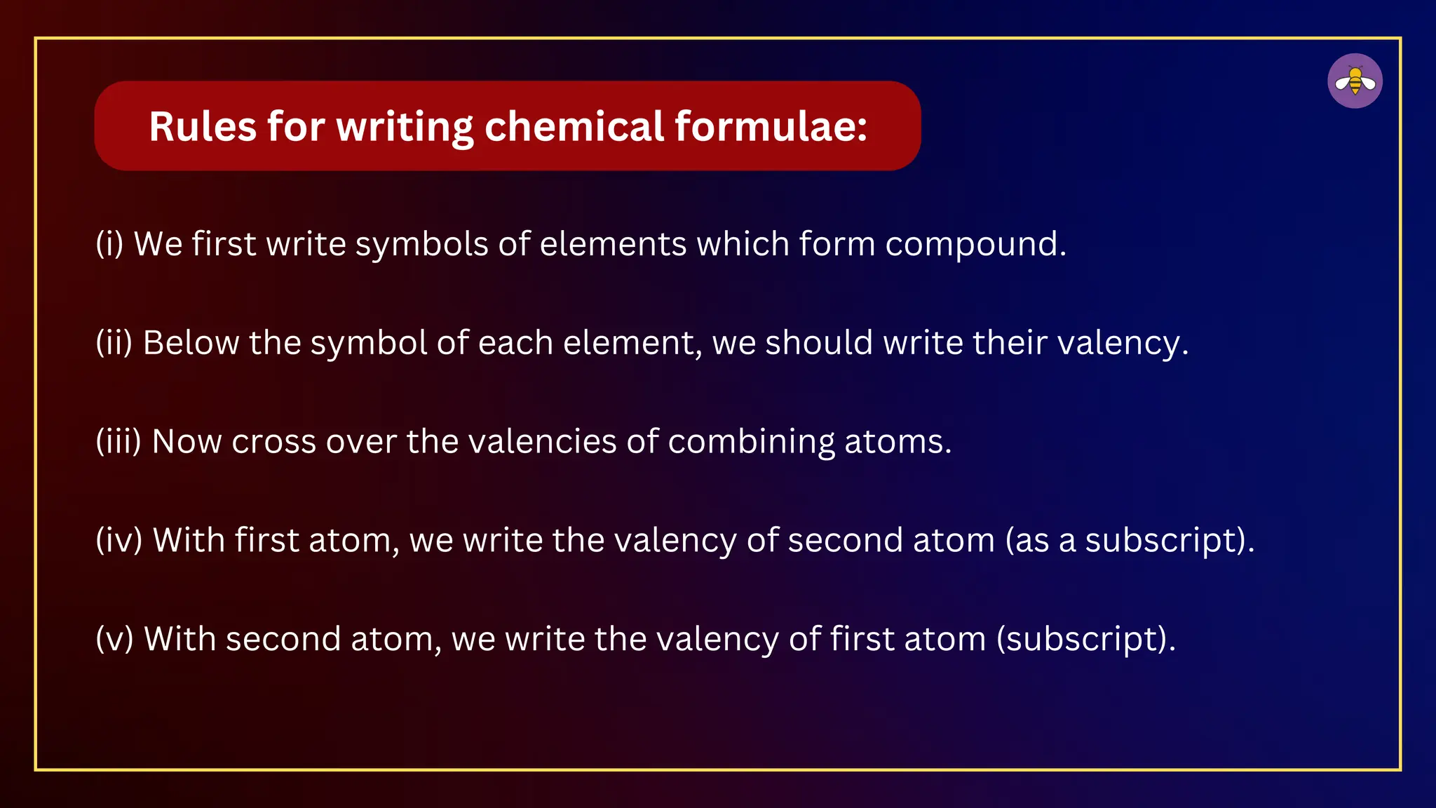 (i) We first write symbols of elements which form compound.
(ii) Below the symbol of each element, we should write their valency.
(iii) Now cross over the valencies of combining atoms.
(iv) With first atom, we write the valency of second atom (as a subscript).
(v) With second atom, we write the valency of first atom (subscript).
Rules for writing chemical formulae:
 