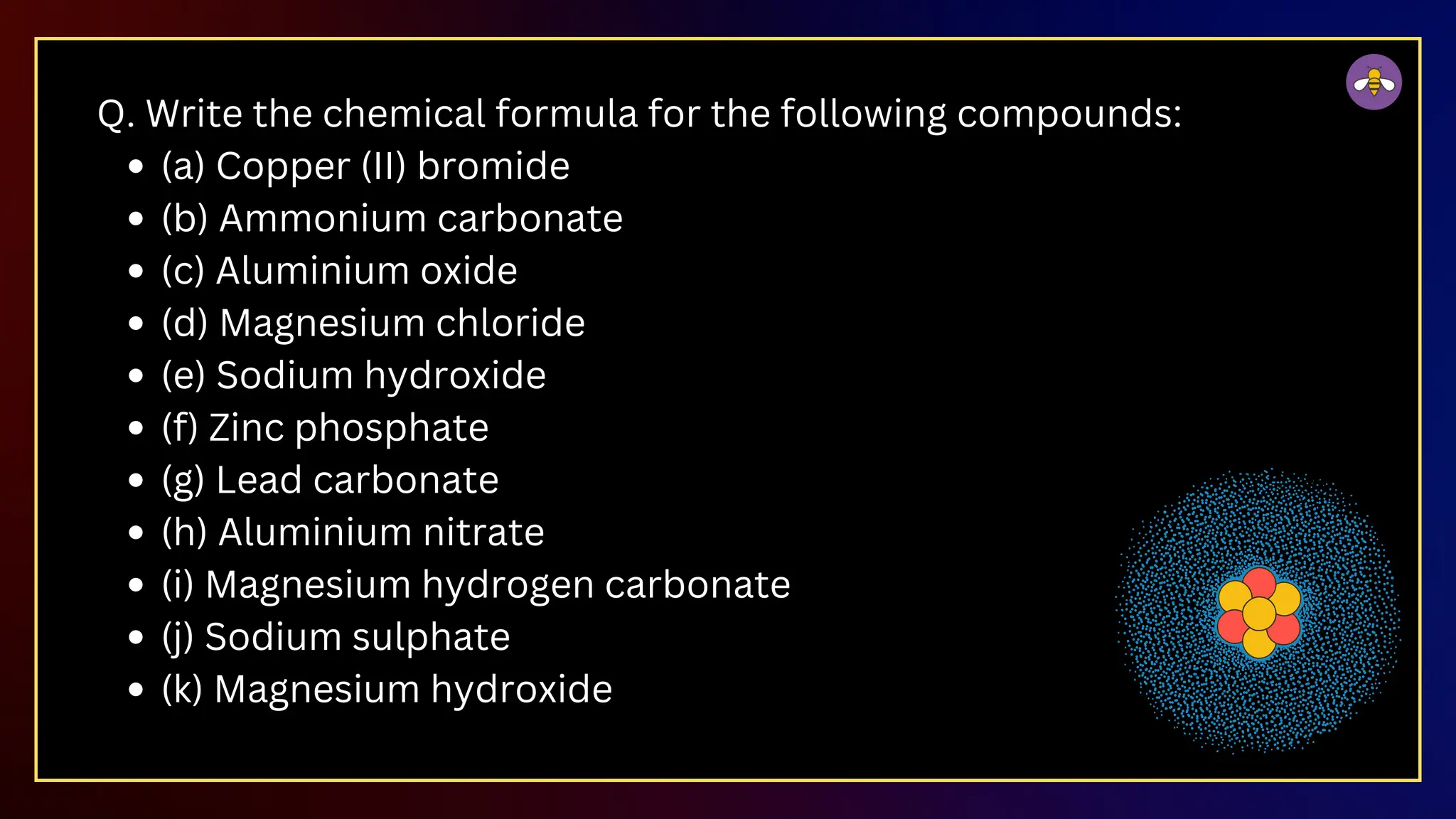Q. Write the chemical formula for the following compounds:
(a) Copper (II) bromide
(b) Ammonium carbonate
(c) Aluminium oxide
(d) Magnesium chloride
(e) Sodium hydroxide
(f) Zinc phosphate
(g) Lead carbonate
(h) Aluminium nitrate
(i) Magnesium hydrogen carbonate
(j) Sodium sulphate
(k) Magnesium hydroxide
 