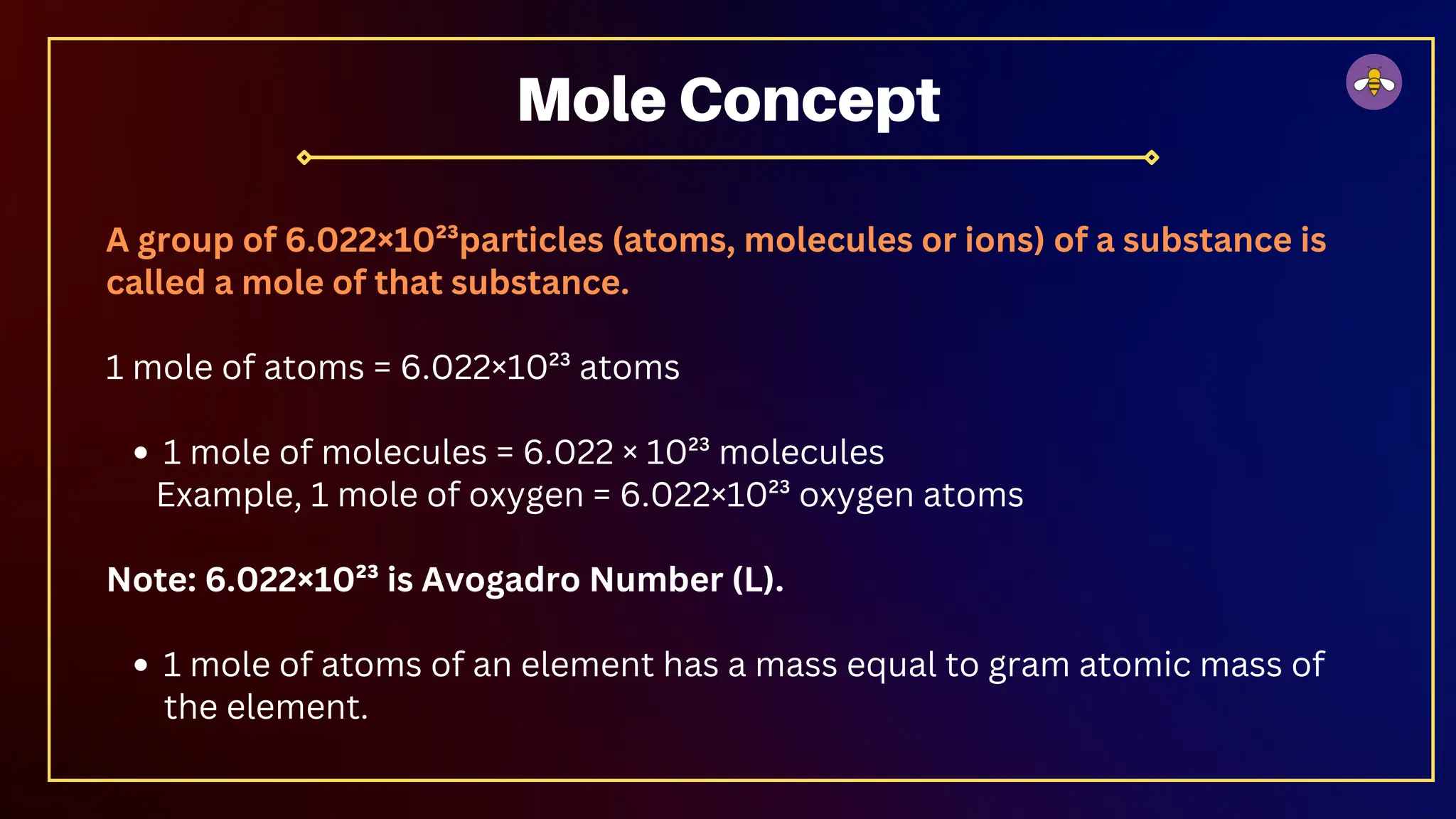 A group of 6.022×10²³particles (atoms, molecules or ions) of a substance is
called a mole of that substance.
1 mole of atoms = 6.022×10²³ atoms
1 mole of molecules = 6.022 × 10²³ molecules
Example, 1 mole of oxygen = 6.022×10²³ oxygen atoms
Note: 6.022×10²³ is Avogadro Number (L).
1 mole of atoms of an element has a mass equal to gram atomic mass of
the element.
Mole Concept
 