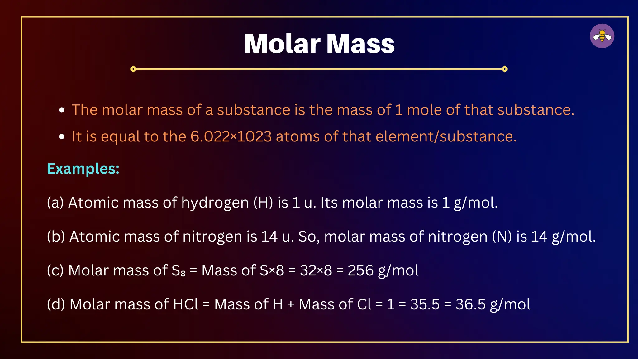 The molar mass of a substance is the mass of 1 mole of that substance.
It is equal to the 6.022×1023 atoms of that element/substance.
Examples:
(a) Atomic mass of hydrogen (H) is 1 u. Its molar mass is 1 g/mol.
(b) Atomic mass of nitrogen is 14 u. So, molar mass of nitrogen (N) is 14 g/mol.
(c) Molar mass of S₈ = Mass of S×8 = 32×8 = 256 g/mol
(d) Molar mass of HCl = Mass of H + Mass of Cl = 1 = 35.5 = 36.5 g/mol
Molar Mass
 